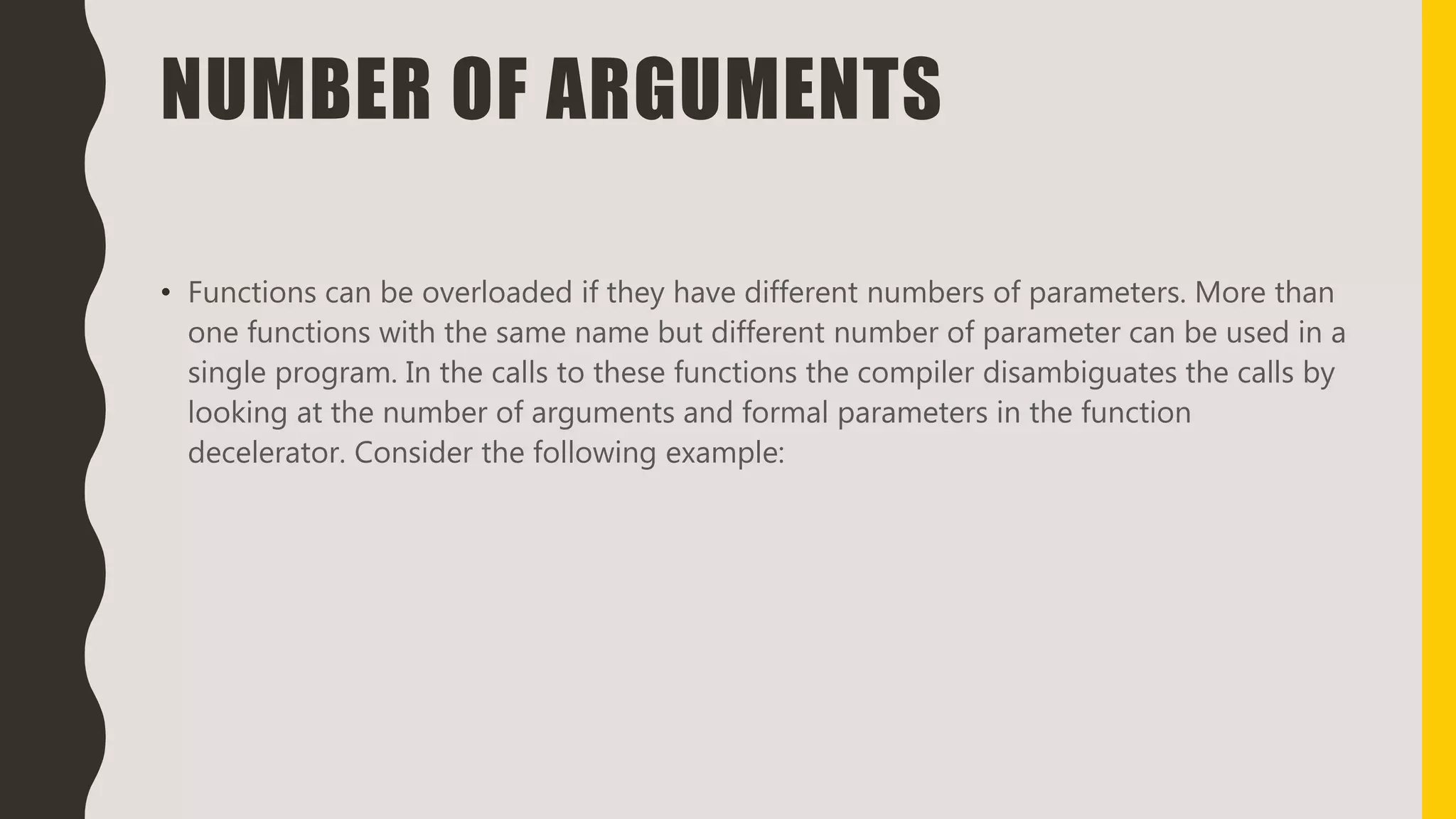 NUMBER OF ARGUMENTS
• Functions can be overloaded if they have different numbers of parameters. More than
one functions with the same name but different number of parameter can be used in a
single program. In the calls to these functions the compiler disambiguates the calls by
looking at the number of arguments and formal parameters in the function
decelerator. Consider the following example:
 