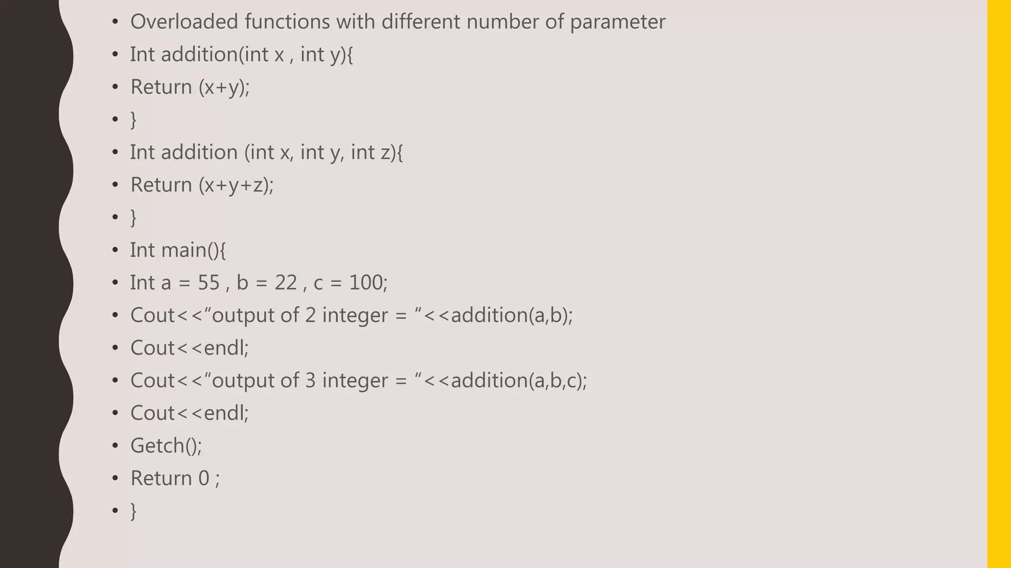 • Overloaded functions with different number of parameter
• Int addition(int x , int y){
• Return (x+y);
• }
• Int addition (int x, int y, int z){
• Return (x+y+z);
• }
• Int main(){
• Int a = 55 , b = 22 , c = 100;
• Cout<<“output of 2 integer = “<<addition(a,b);
• Cout<<endl;
• Cout<<“output of 3 integer = “<<addition(a,b,c);
• Cout<<endl;
• Getch();
• Return 0 ;
• }
 