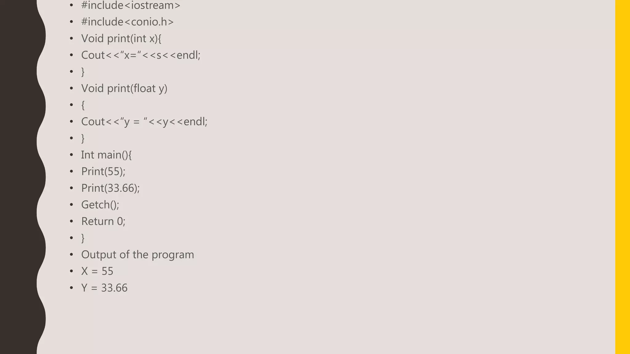 • #include<iostream>
• #include<conio.h>
• Void print(int x){
• Cout<<“x=“<<s<<endl;
• }
• Void print(float y)
• {
• Cout<<“y = “<<y<<endl;
• }
• Int main(){
• Print(55);
• Print(33.66);
• Getch();
• Return 0;
• }
• Output of the program
• X = 55
• Y = 33.66
 
