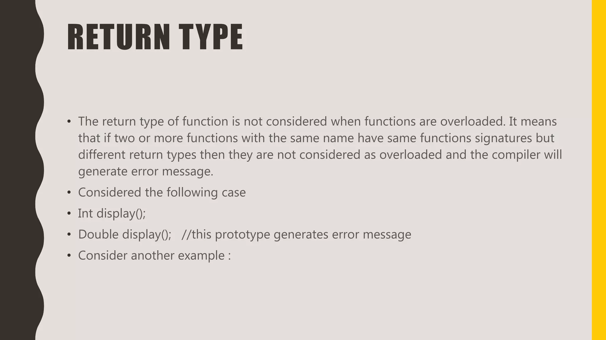 RETURN TYPE
• The return type of function is not considered when functions are overloaded. It means
that if two or more functions with the same name have same functions signatures but
different return types then they are not considered as overloaded and the compiler will
generate error message.
• Considered the following case
• Int display();
• Double display(); //this prototype generates error message
• Consider another example :
 