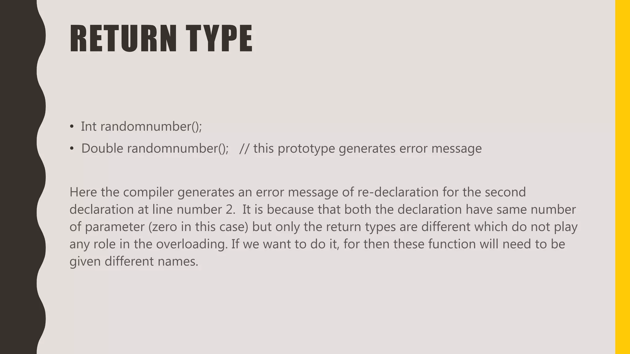 RETURN TYPE
• Int randomnumber();
• Double randomnumber(); // this prototype generates error message
Here the compiler generates an error message of re-declaration for the second
declaration at line number 2. It is because that both the declaration have same number
of parameter (zero in this case) but only the return types are different which do not play
any role in the overloading. If we want to do it, for then these function will need to be
given different names.
 