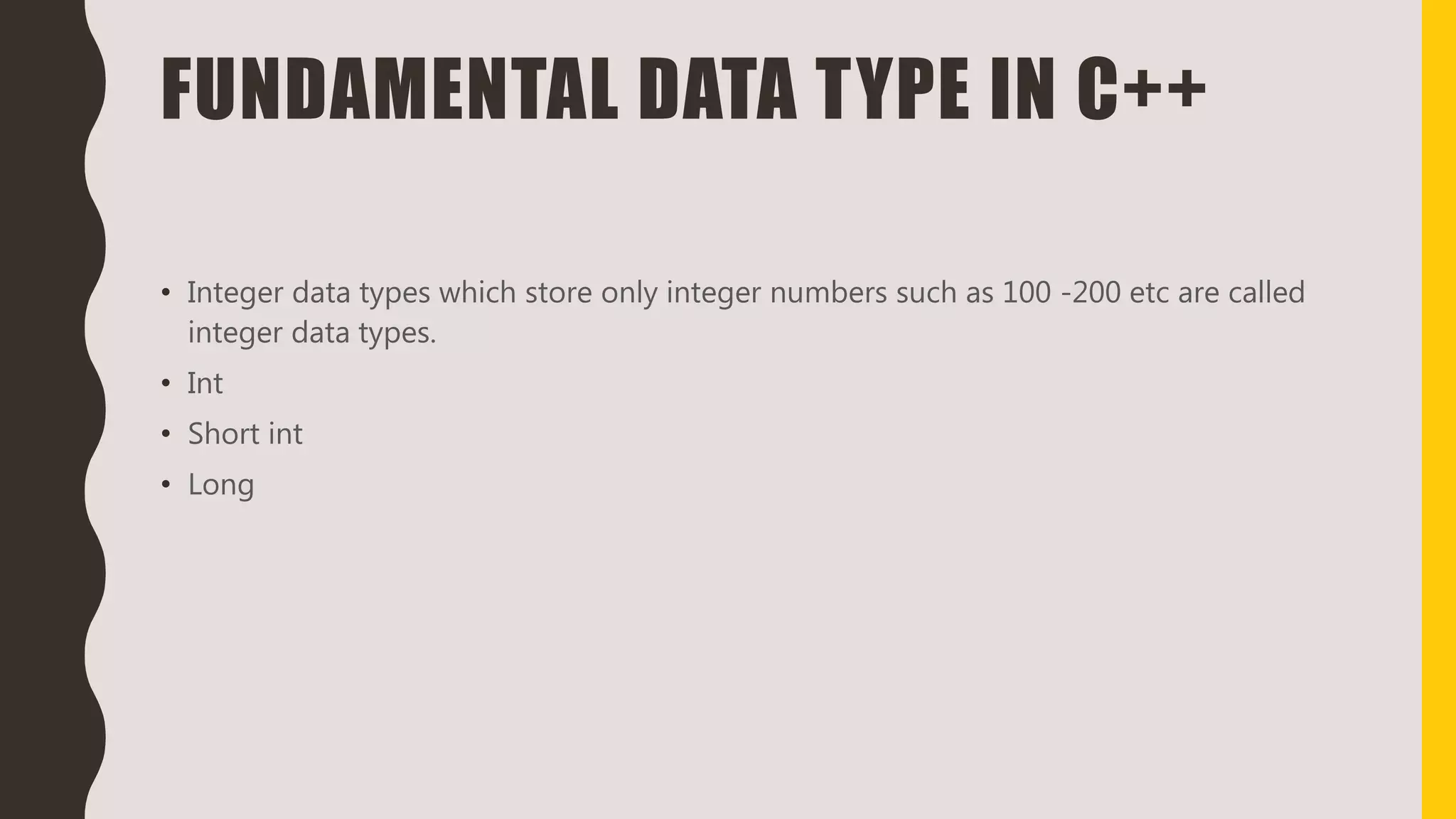 FUNDAMENTAL DATA TYPE IN C++
• Integer data types which store only integer numbers such as 100 -200 etc are called
integer data types.
• Int
• Short int
• Long
 