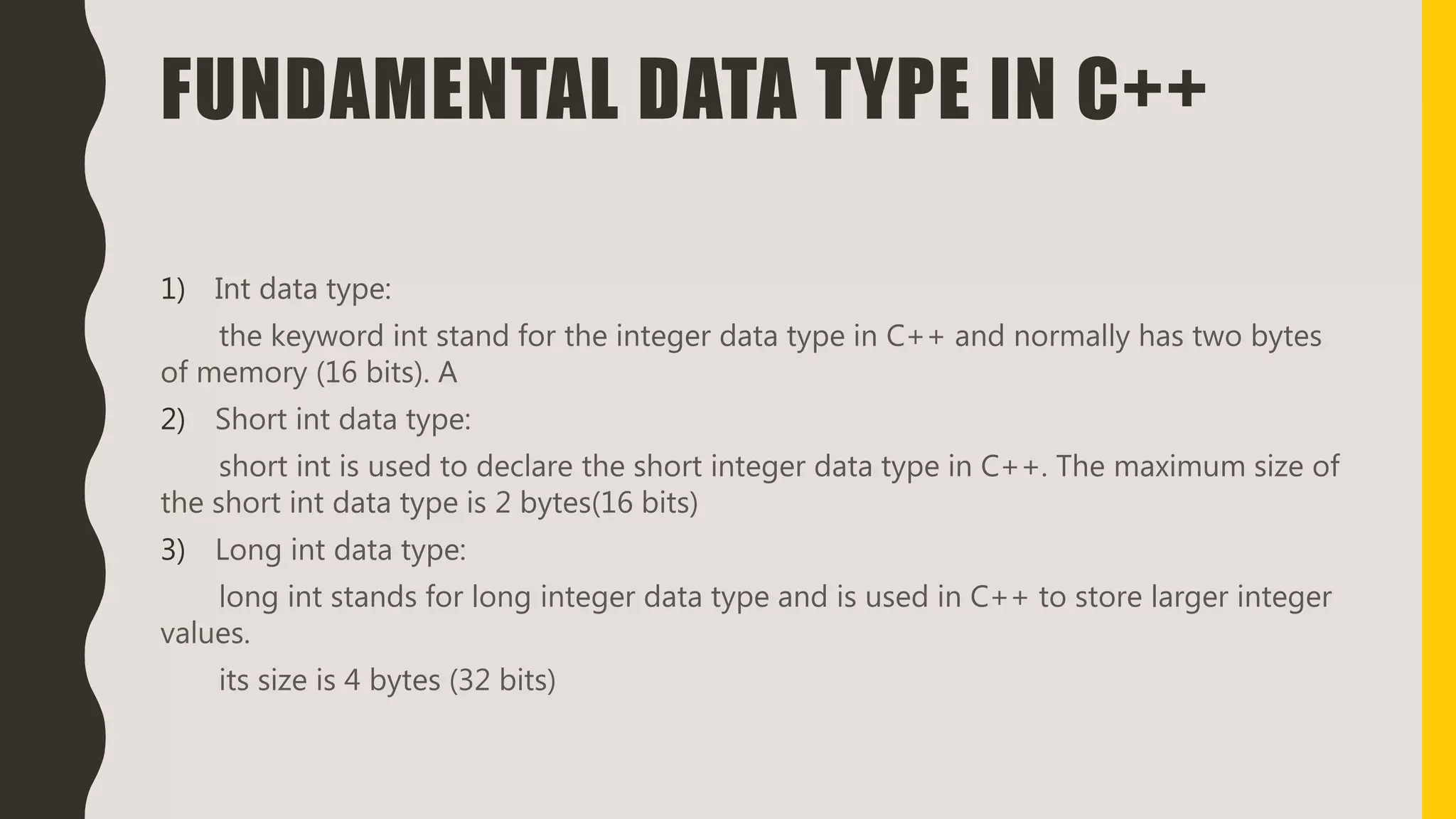 FUNDAMENTAL DATA TYPE IN C++
1) Int data type:
the keyword int stand for the integer data type in C++ and normally has two bytes
of memory (16 bits). A
2) Short int data type:
short int is used to declare the short integer data type in C++. The maximum size of
the short int data type is 2 bytes(16 bits)
3) Long int data type:
long int stands for long integer data type and is used in C++ to store larger integer
values.
its size is 4 bytes (32 bits)
 