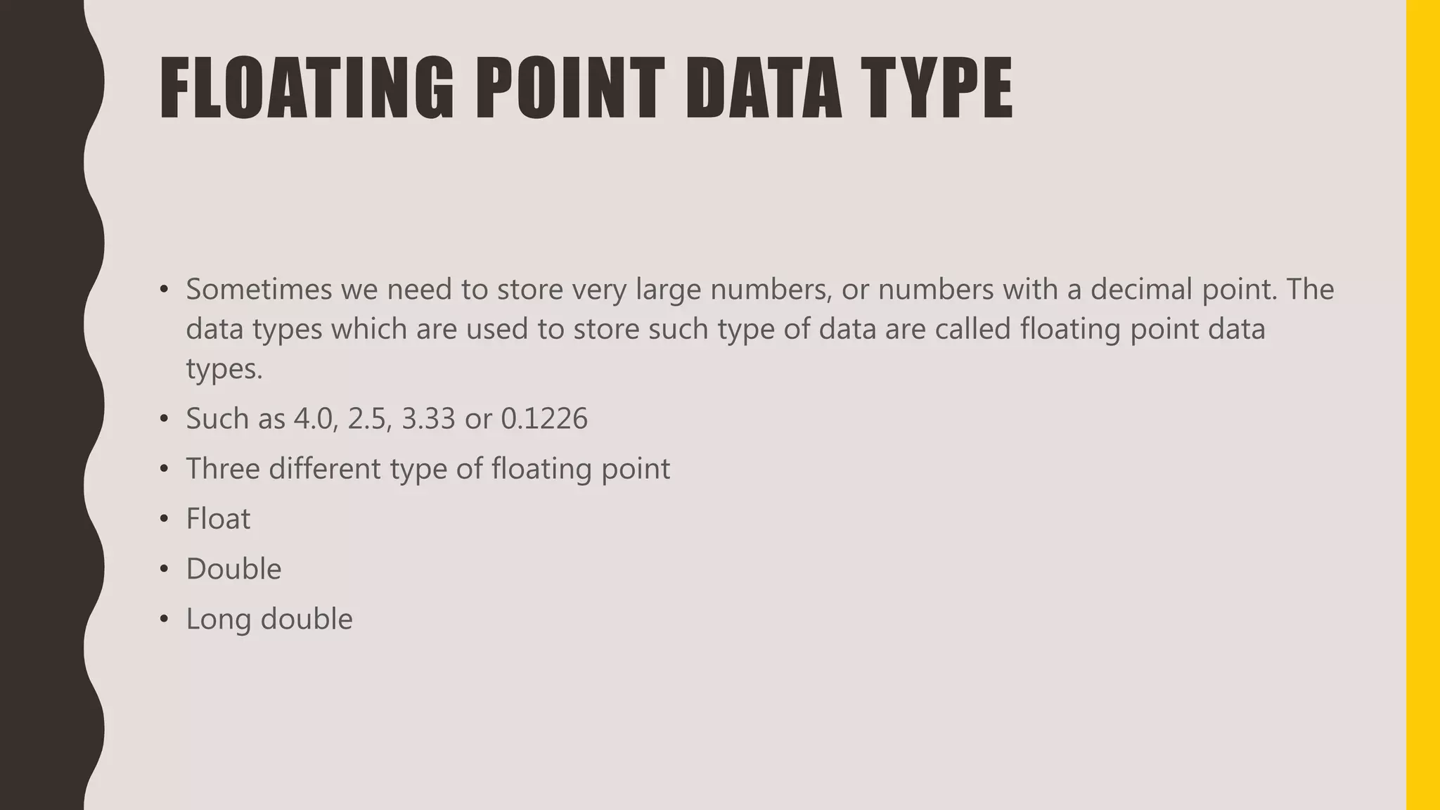 FLOATING POINT DATA TYPE
• Sometimes we need to store very large numbers, or numbers with a decimal point. The
data types which are used to store such type of data are called floating point data
types.
• Such as 4.0, 2.5, 3.33 or 0.1226
• Three different type of floating point
• Float
• Double
• Long double
 