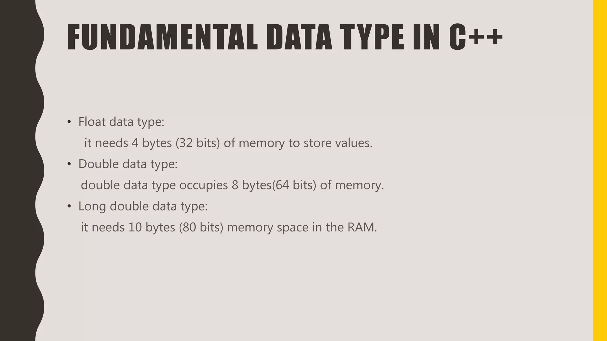 FUNDAMENTAL DATA TYPE IN C++
• Float data type:
it needs 4 bytes (32 bits) of memory to store values.
• Double data type:
double data type occupies 8 bytes(64 bits) of memory.
• Long double data type:
it needs 10 bytes (80 bits) memory space in the RAM.
 