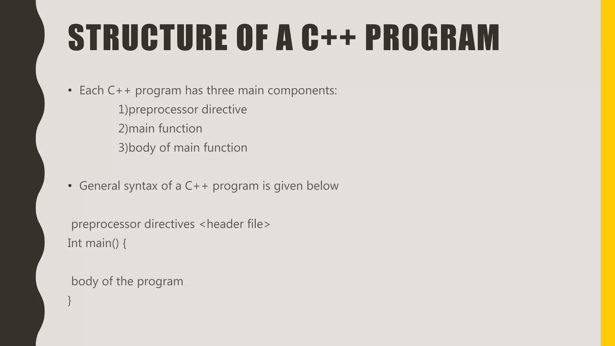 STRUCTURE OF A C++ PROGRAM
• Each C++ program has three main components:
1)preprocessor directive
2)main function
3)body of main function
• General syntax of a C++ program is given below
preprocessor directives <header file>
Int main() {
body of the program
}
 