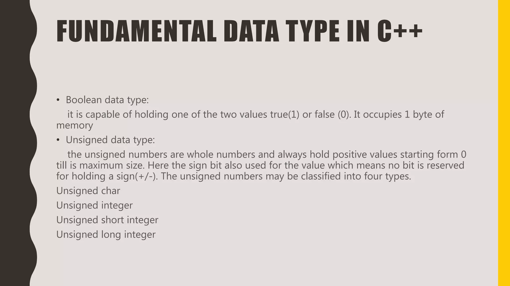 FUNDAMENTAL DATA TYPE IN C++
• Boolean data type:
it is capable of holding one of the two values true(1) or false (0). It occupies 1 byte of
memory
• Unsigned data type:
the unsigned numbers are whole numbers and always hold positive values starting form 0
till is maximum size. Here the sign bit also used for the value which means no bit is reserved
for holding a sign(+/-). The unsigned numbers may be classified into four types.
Unsigned char
Unsigned integer
Unsigned short integer
Unsigned long integer
 