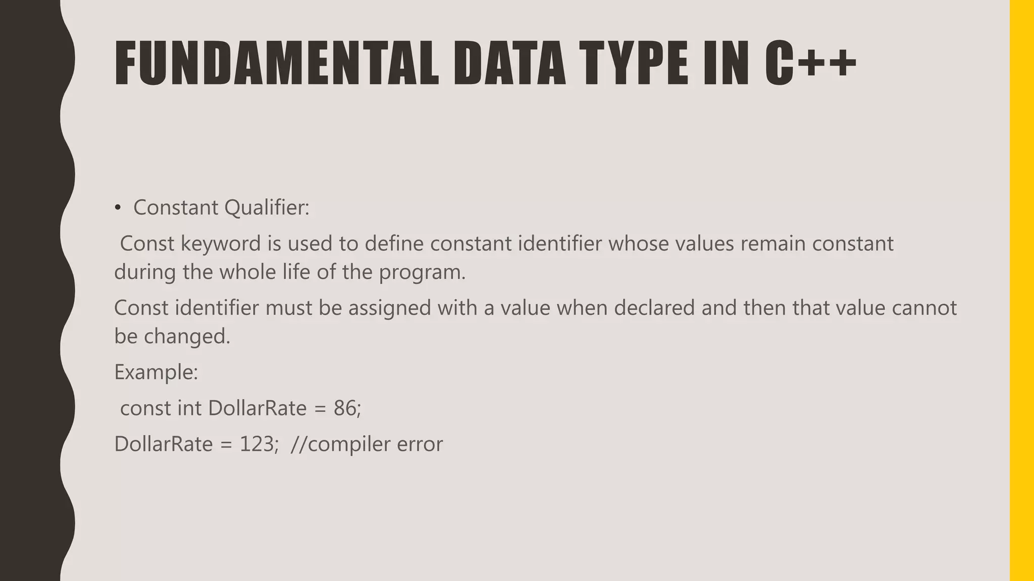 FUNDAMENTAL DATA TYPE IN C++
• Constant Qualifier:
Const keyword is used to define constant identifier whose values remain constant
during the whole life of the program.
Const identifier must be assigned with a value when declared and then that value cannot
be changed.
Example:
const int DollarRate = 86;
DollarRate = 123; //compiler error
 