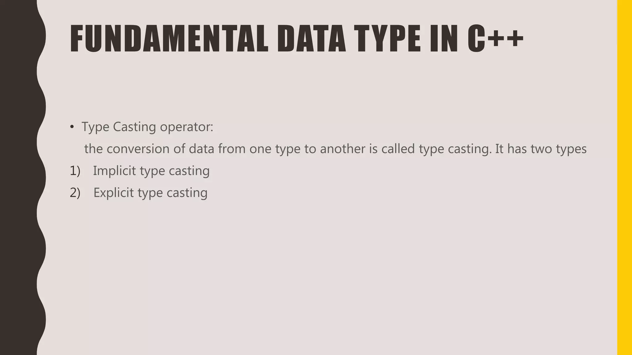 FUNDAMENTAL DATA TYPE IN C++
• Type Casting operator:
the conversion of data from one type to another is called type casting. It has two types
1) Implicit type casting
2) Explicit type casting
 