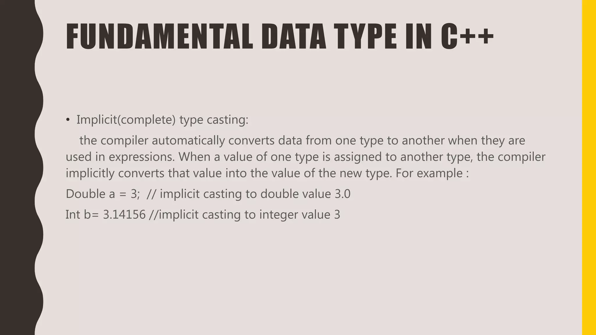 FUNDAMENTAL DATA TYPE IN C++
• Implicit(complete) type casting:
the compiler automatically converts data from one type to another when they are
used in expressions. When a value of one type is assigned to another type, the compiler
implicitly converts that value into the value of the new type. For example :
Double a = 3; // implicit casting to double value 3.0
Int b= 3.14156 //implicit casting to integer value 3
 