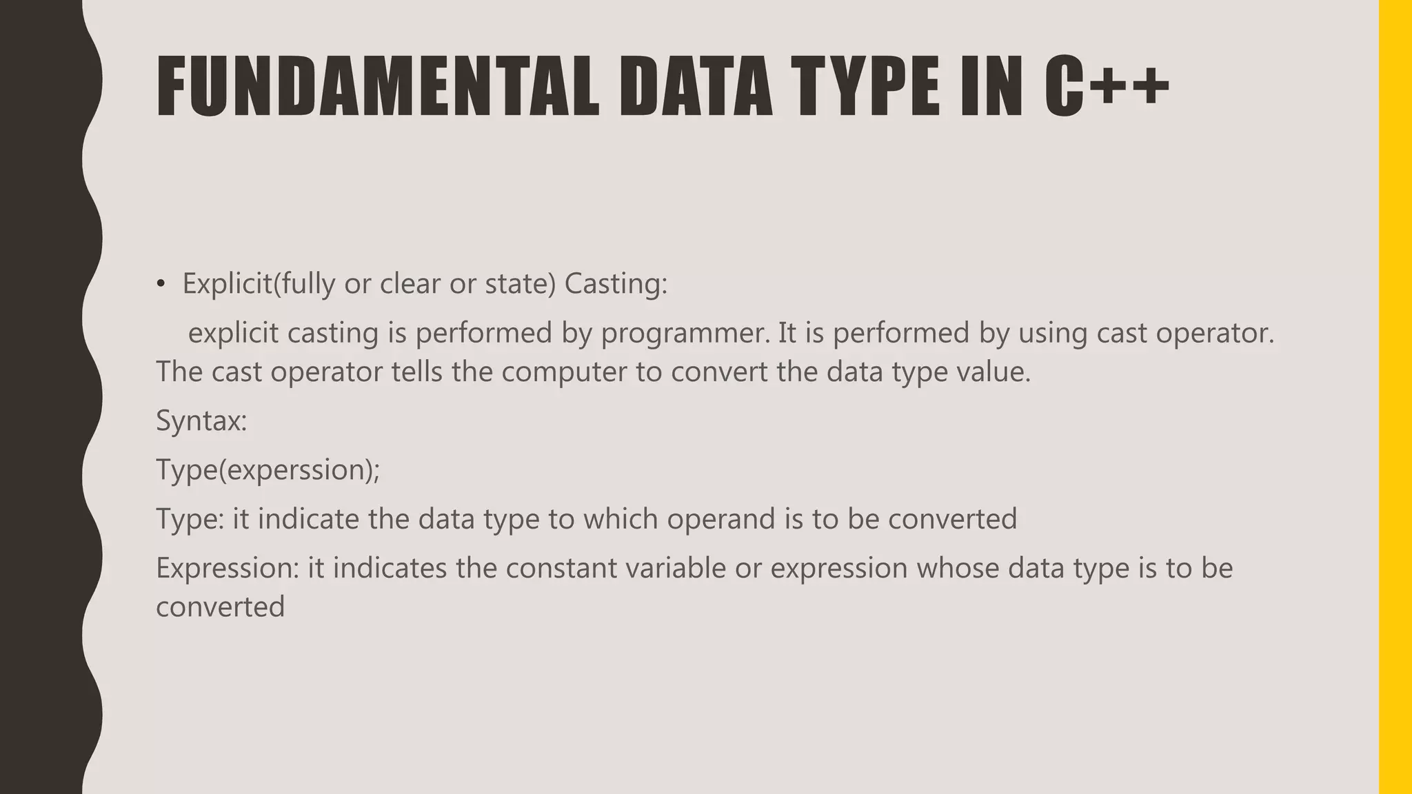 FUNDAMENTAL DATA TYPE IN C++
• Explicit(fully or clear or state) Casting:
explicit casting is performed by programmer. It is performed by using cast operator.
The cast operator tells the computer to convert the data type value.
Syntax:
Type(experssion);
Type: it indicate the data type to which operand is to be converted
Expression: it indicates the constant variable or expression whose data type is to be
converted
 
