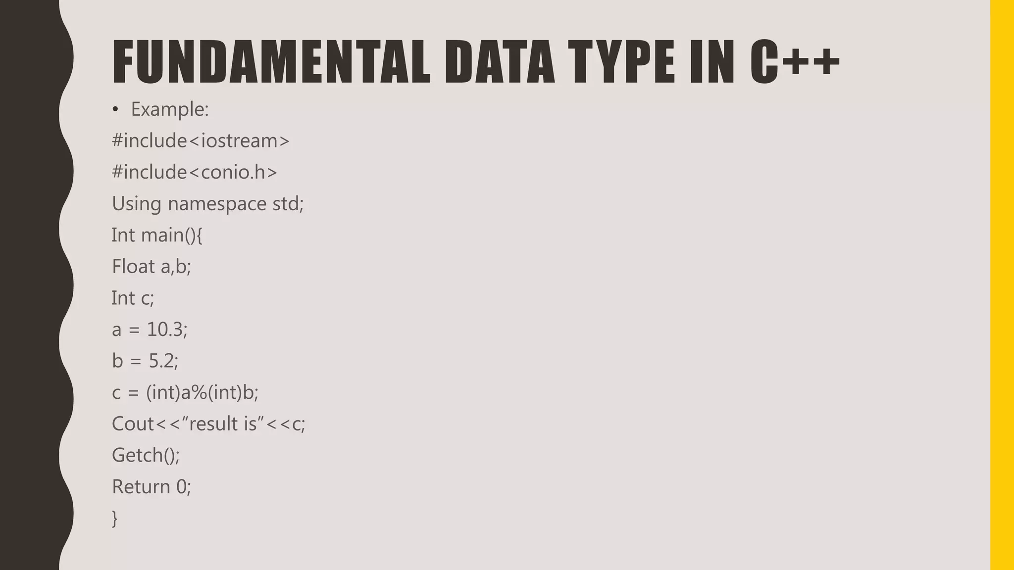 FUNDAMENTAL DATA TYPE IN C++
• Example:
#include<iostream>
#include<conio.h>
Using namespace std;
Int main(){
Float a,b;
Int c;
a = 10.3;
b = 5.2;
c = (int)a%(int)b;
Cout<<“result is”<<c;
Getch();
Return 0;
}
 