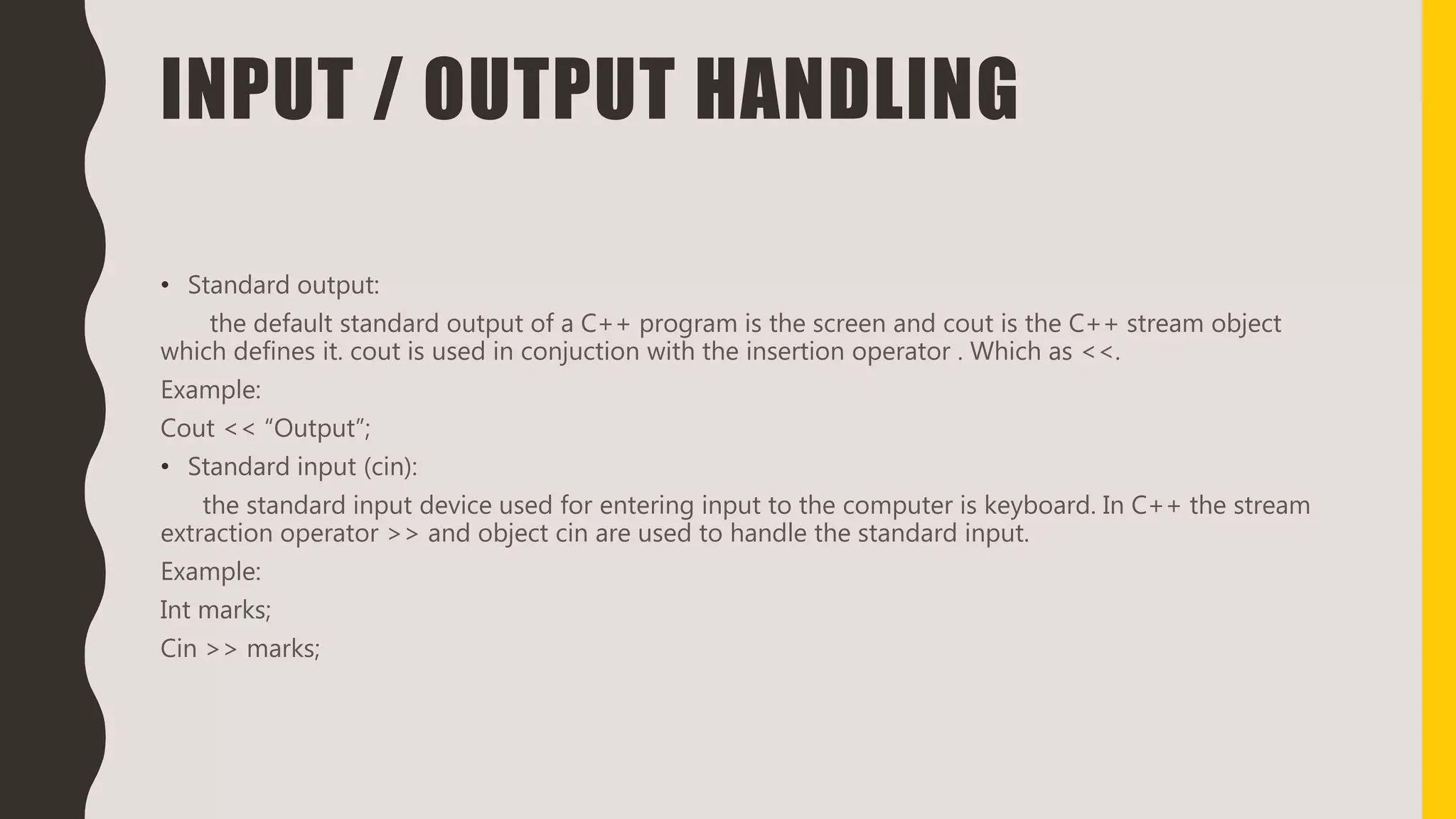 INPUT / OUTPUT HANDLING
• Standard output:
the default standard output of a C++ program is the screen and cout is the C++ stream object
which defines it. cout is used in conjuction with the insertion operator . Which as <<.
Example:
Cout << “Output”;
• Standard input (cin):
the standard input device used for entering input to the computer is keyboard. In C++ the stream
extraction operator >> and object cin are used to handle the standard input.
Example:
Int marks;
Cin >> marks;
 