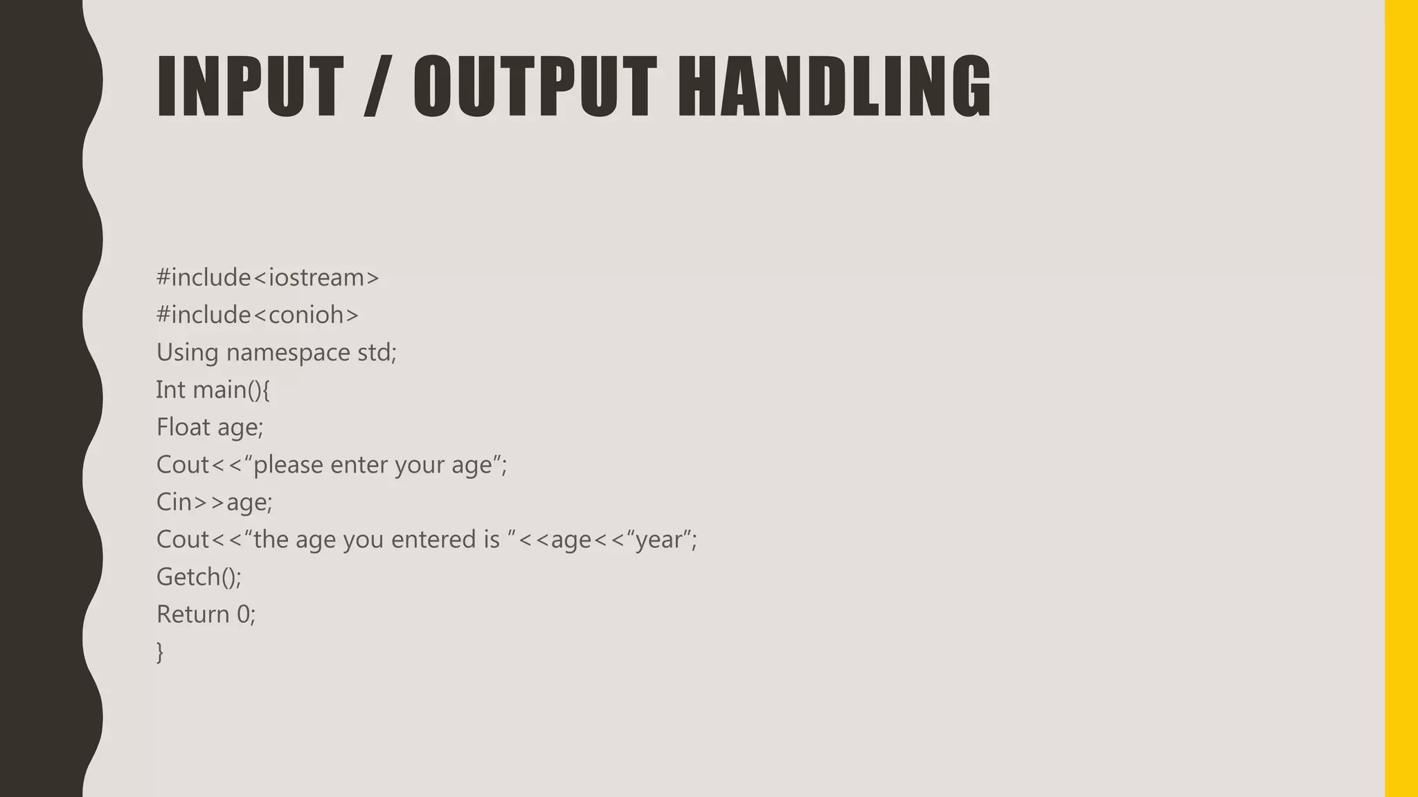 INPUT / OUTPUT HANDLING
#include<iostream>
#include<conioh>
Using namespace std;
Int main(){
Float age;
Cout<<“please enter your age”;
Cin>>age;
Cout<<“the age you entered is ”<<age<<“year”;
Getch();
Return 0;
}
 