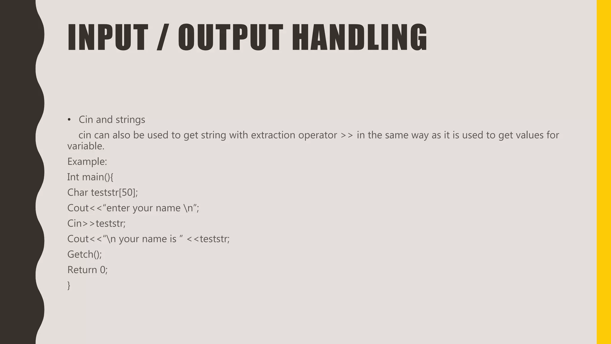 INPUT / OUTPUT HANDLING
• Cin and strings
cin can also be used to get string with extraction operator >> in the same way as it is used to get values for
variable.
Example:
Int main(){
Char teststr[50];
Cout<<“enter your name n”;
Cin>>teststr;
Cout<<“n your name is ” <<teststr;
Getch();
Return 0;
}
 