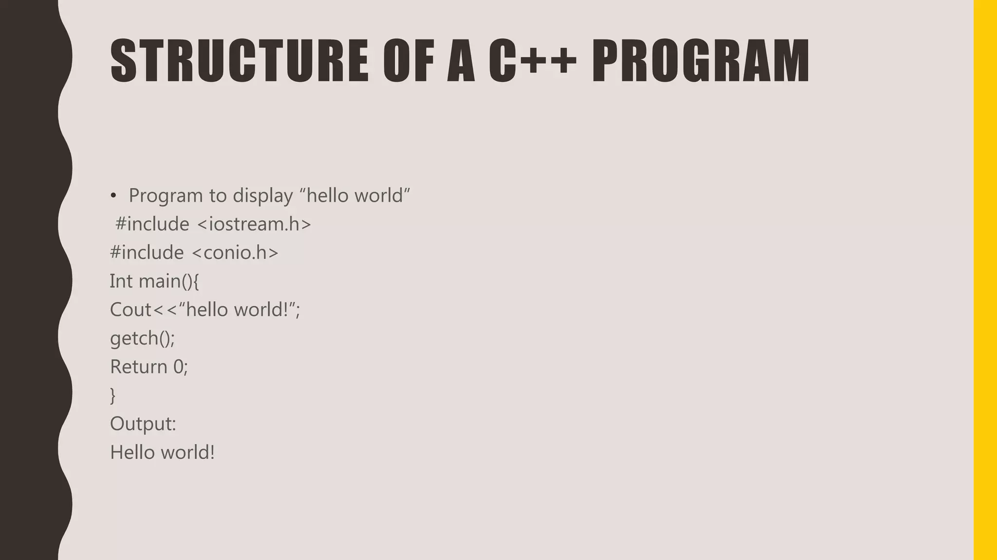 STRUCTURE OF A C++ PROGRAM
• Program to display “hello world”
#include <iostream.h>
#include <conio.h>
Int main(){
Cout<<“hello world!”;
getch();
Return 0;
}
Output:
Hello world!
 
