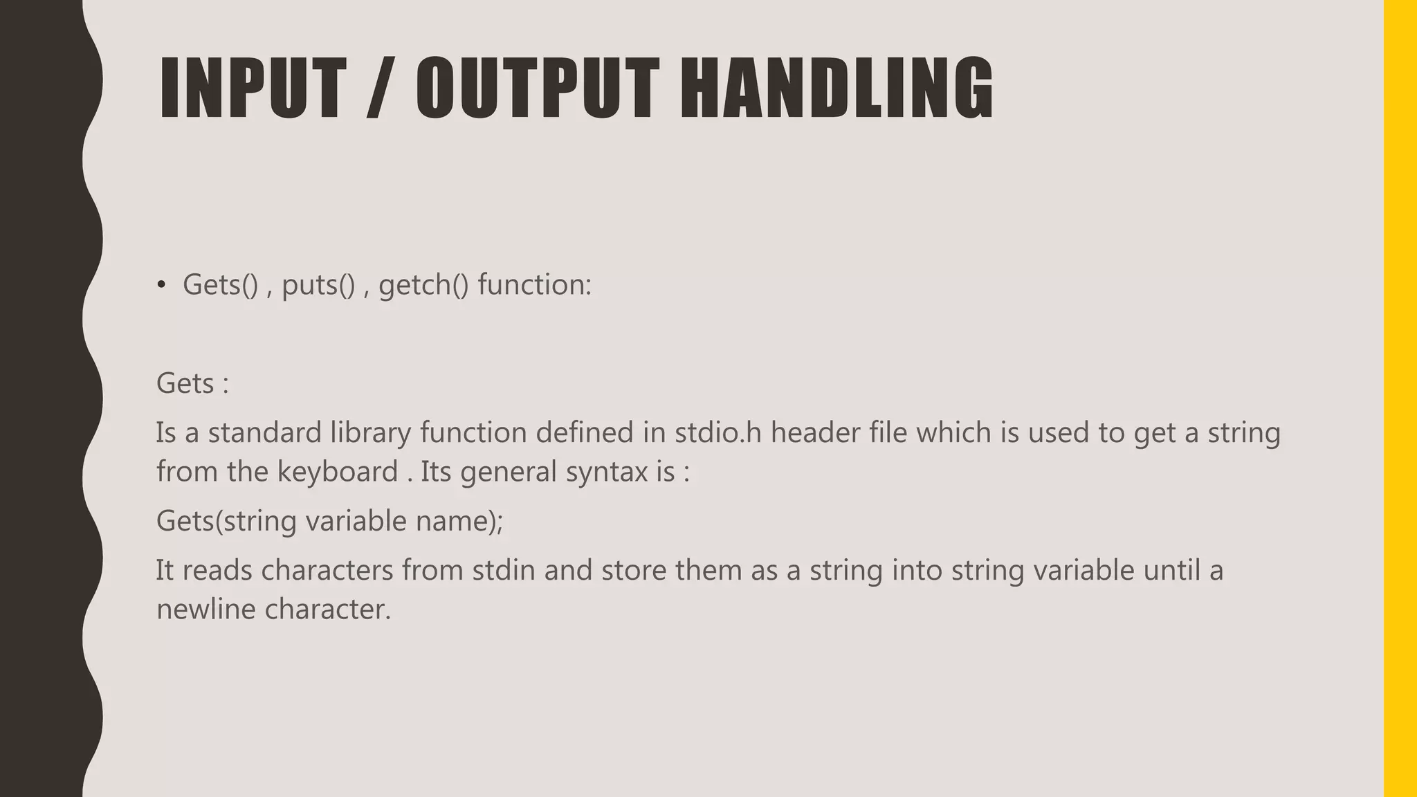 INPUT / OUTPUT HANDLING
• Gets() , puts() , getch() function:
Gets :
Is a standard library function defined in stdio.h header file which is used to get a string
from the keyboard . Its general syntax is :
Gets(string variable name);
It reads characters from stdin and store them as a string into string variable until a
newline character.
 