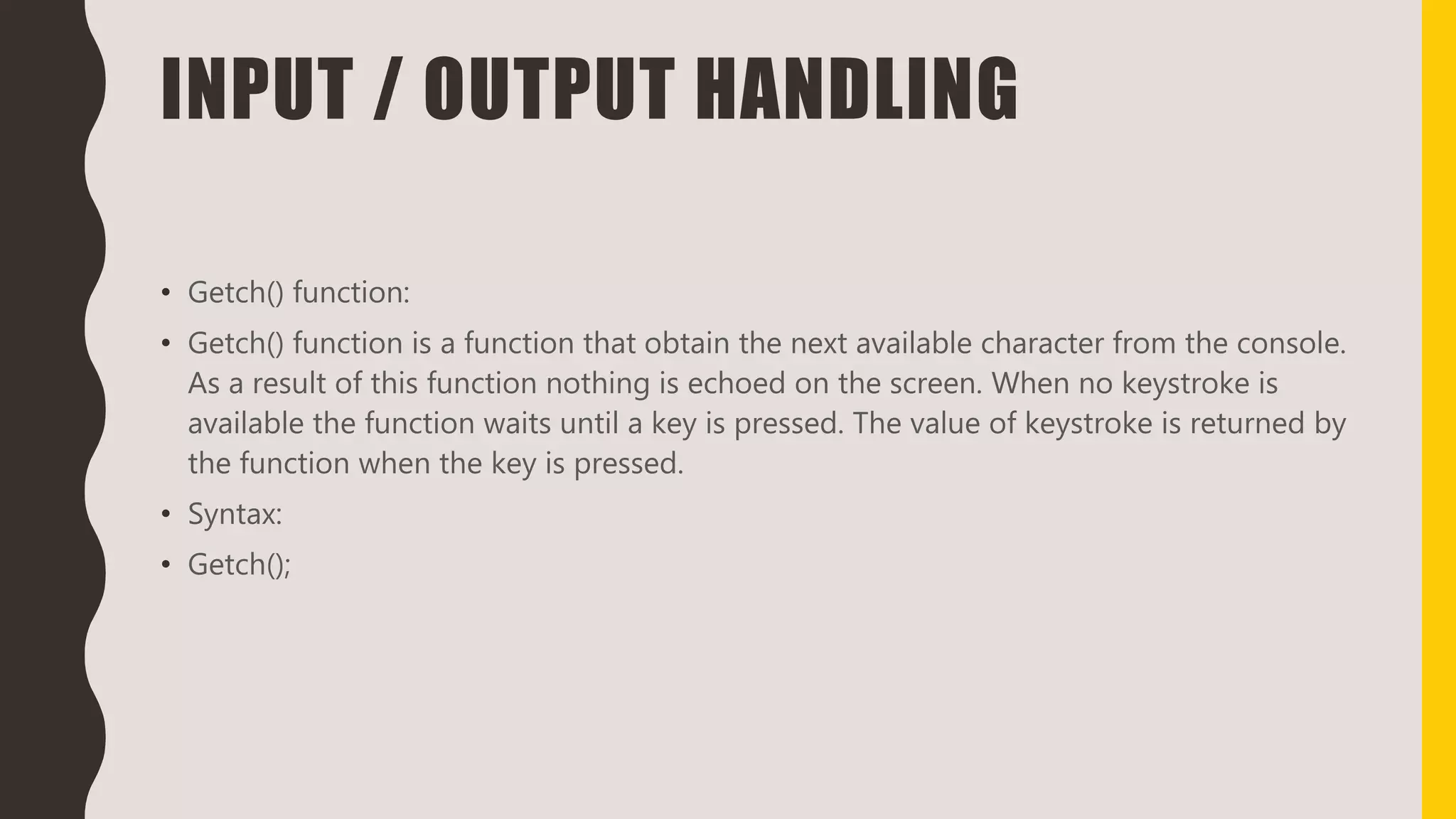 INPUT / OUTPUT HANDLING
• Getch() function:
• Getch() function is a function that obtain the next available character from the console.
As a result of this function nothing is echoed on the screen. When no keystroke is
available the function waits until a key is pressed. The value of keystroke is returned by
the function when the key is pressed.
• Syntax:
• Getch();
 