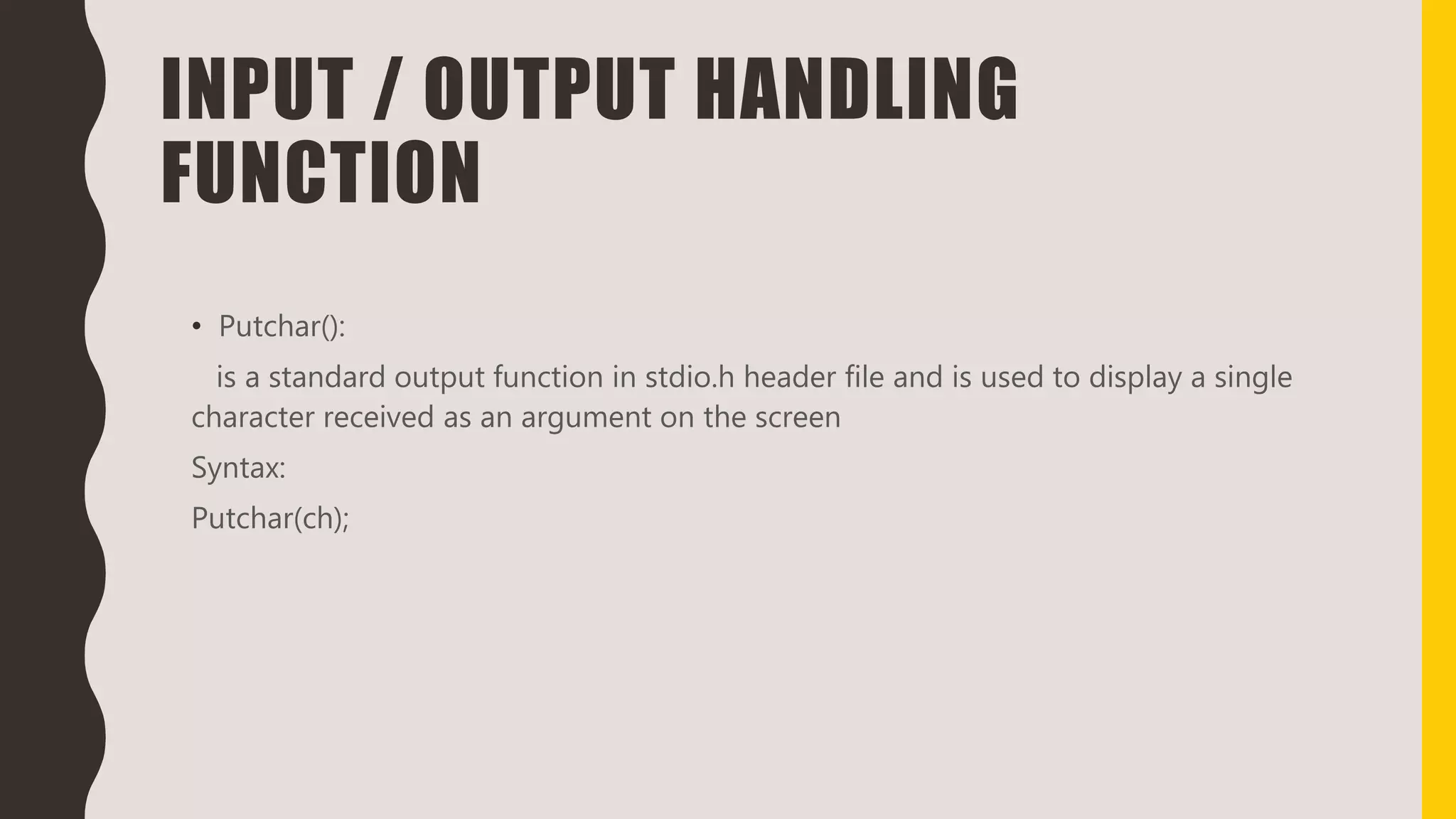INPUT / OUTPUT HANDLING
FUNCTION
• Putchar():
is a standard output function in stdio.h header file and is used to display a single
character received as an argument on the screen
Syntax:
Putchar(ch);
 