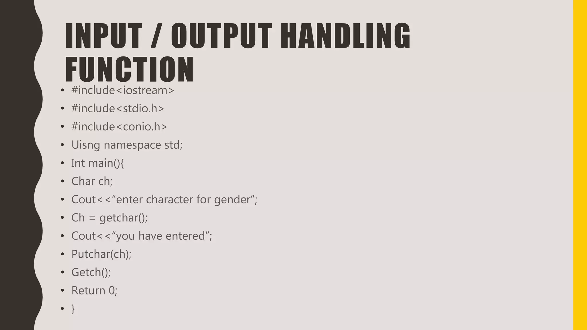 INPUT / OUTPUT HANDLING
FUNCTION• #include<iostream>
• #include<stdio.h>
• #include<conio.h>
• Uisng namespace std;
• Int main(){
• Char ch;
• Cout<<“enter character for gender”;
• Ch = getchar();
• Cout<<“you have entered”;
• Putchar(ch);
• Getch();
• Return 0;
• }
 