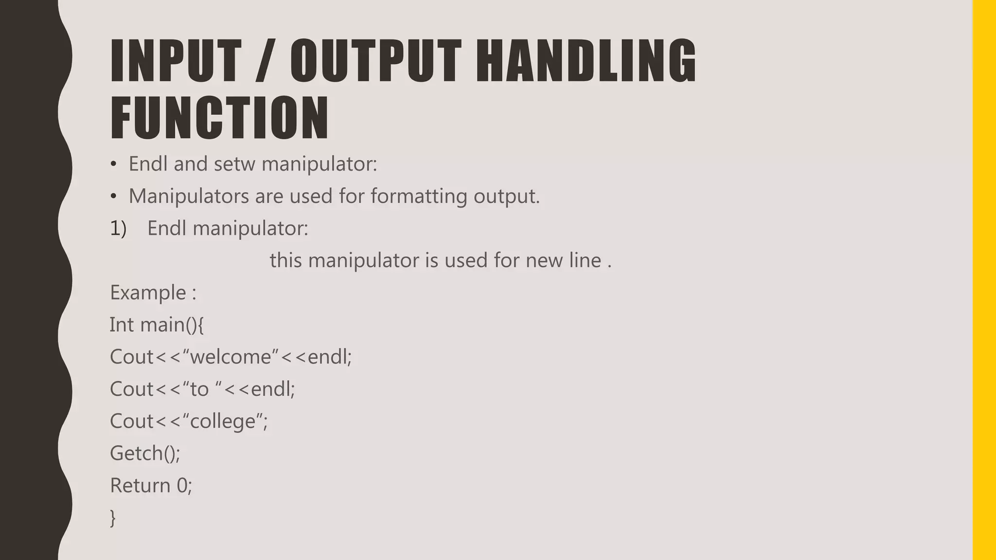 INPUT / OUTPUT HANDLING
FUNCTION
• Endl and setw manipulator:
• Manipulators are used for formatting output.
1) Endl manipulator:
this manipulator is used for new line .
Example :
Int main(){
Cout<<“welcome”<<endl;
Cout<<“to “<<endl;
Cout<<“college”;
Getch();
Return 0;
}
 