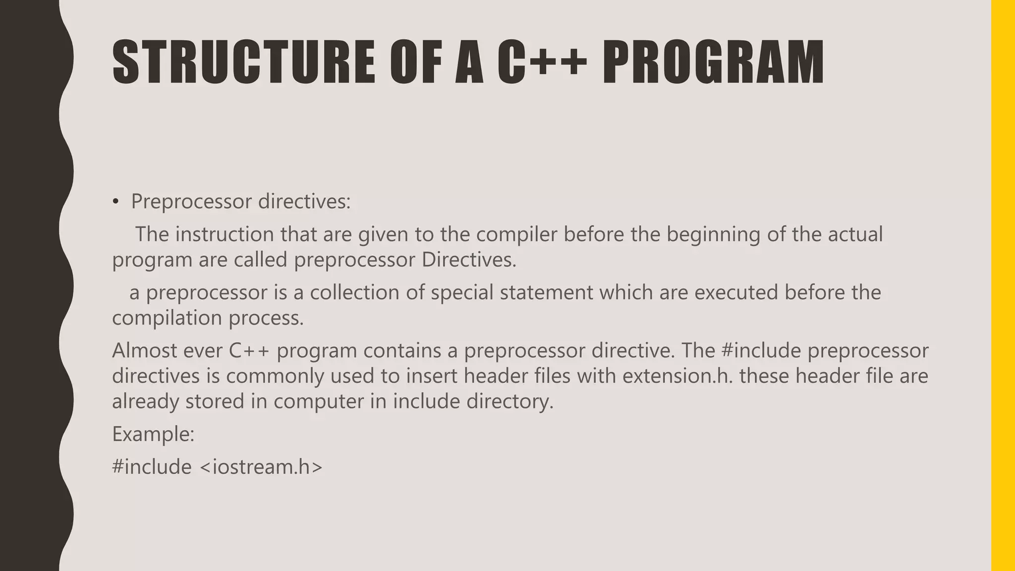 STRUCTURE OF A C++ PROGRAM
• Preprocessor directives:
The instruction that are given to the compiler before the beginning of the actual
program are called preprocessor Directives.
a preprocessor is a collection of special statement which are executed before the
compilation process.
Almost ever C++ program contains a preprocessor directive. The #include preprocessor
directives is commonly used to insert header files with extension.h. these header file are
already stored in computer in include directory.
Example:
#include <iostream.h>
 
