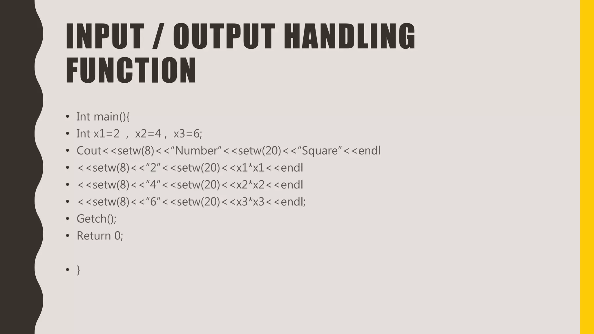 INPUT / OUTPUT HANDLING
FUNCTION
• Int main(){
• Int x1=2 , x2=4 , x3=6;
• Cout<<setw(8)<<“Number”<<setw(20)<<“Square”<<endl
• <<setw(8)<<“2”<<setw(20)<<x1*x1<<endl
• <<setw(8)<<“4”<<setw(20)<<x2*x2<<endl
• <<setw(8)<<“6”<<setw(20)<<x3*x3<<endl;
• Getch();
• Return 0;
• }
 