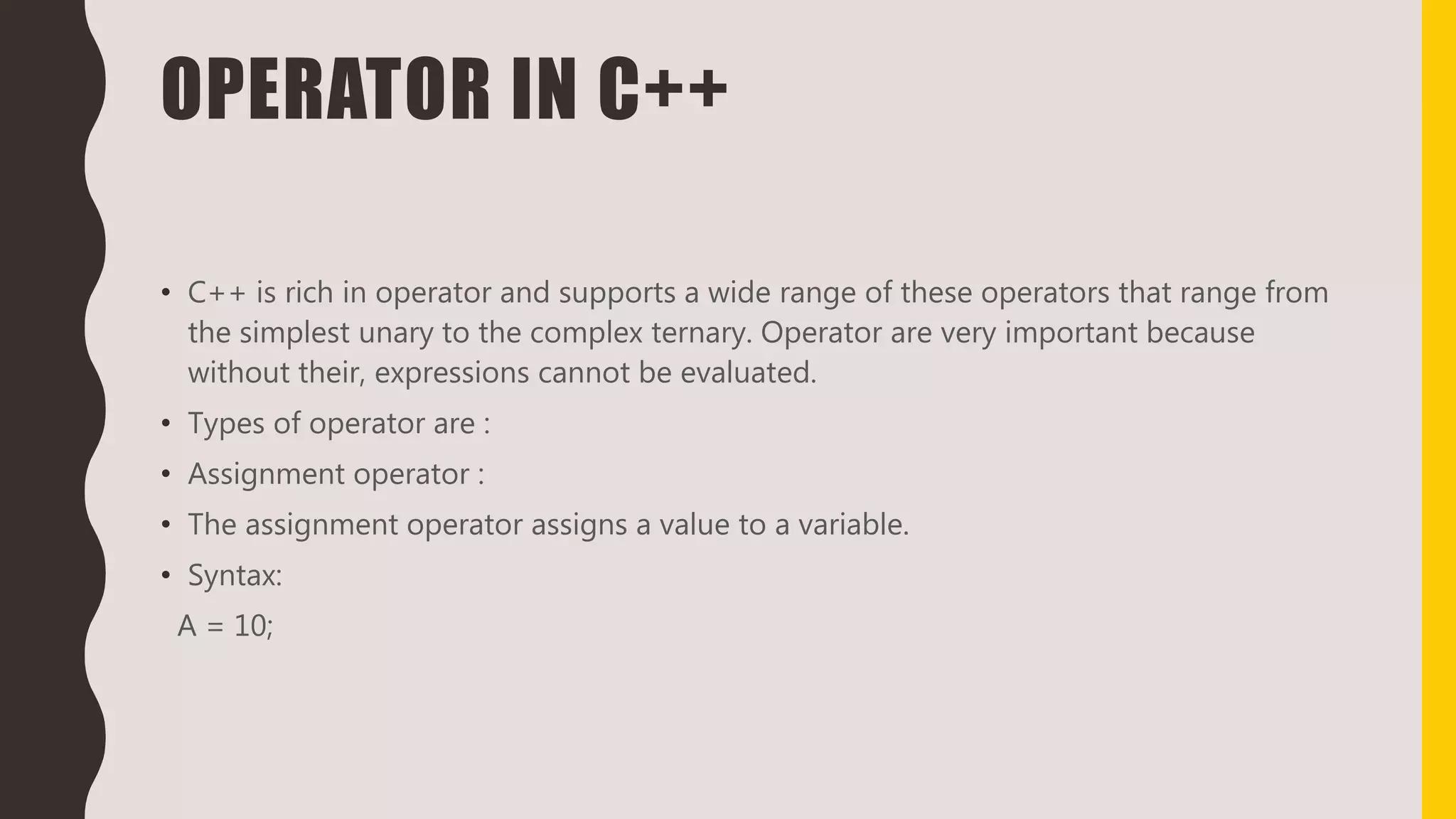 OPERATOR IN C++
• C++ is rich in operator and supports a wide range of these operators that range from
the simplest unary to the complex ternary. Operator are very important because
without their, expressions cannot be evaluated.
• Types of operator are :
• Assignment operator :
• The assignment operator assigns a value to a variable.
• Syntax:
A = 10;
 