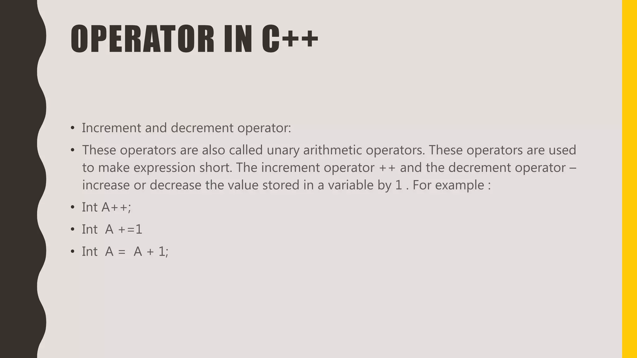 OPERATOR IN C++
• Increment and decrement operator:
• These operators are also called unary arithmetic operators. These operators are used
to make expression short. The increment operator ++ and the decrement operator –
increase or decrease the value stored in a variable by 1 . For example :
• Int A++;
• Int A +=1
• Int A = A + 1;
 