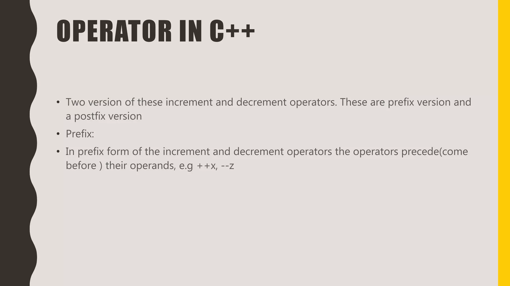 OPERATOR IN C++
• Two version of these increment and decrement operators. These are prefix version and
a postfix version
• Prefix:
• In prefix form of the increment and decrement operators the operators precede(come
before ) their operands, e.g ++x, --z
 