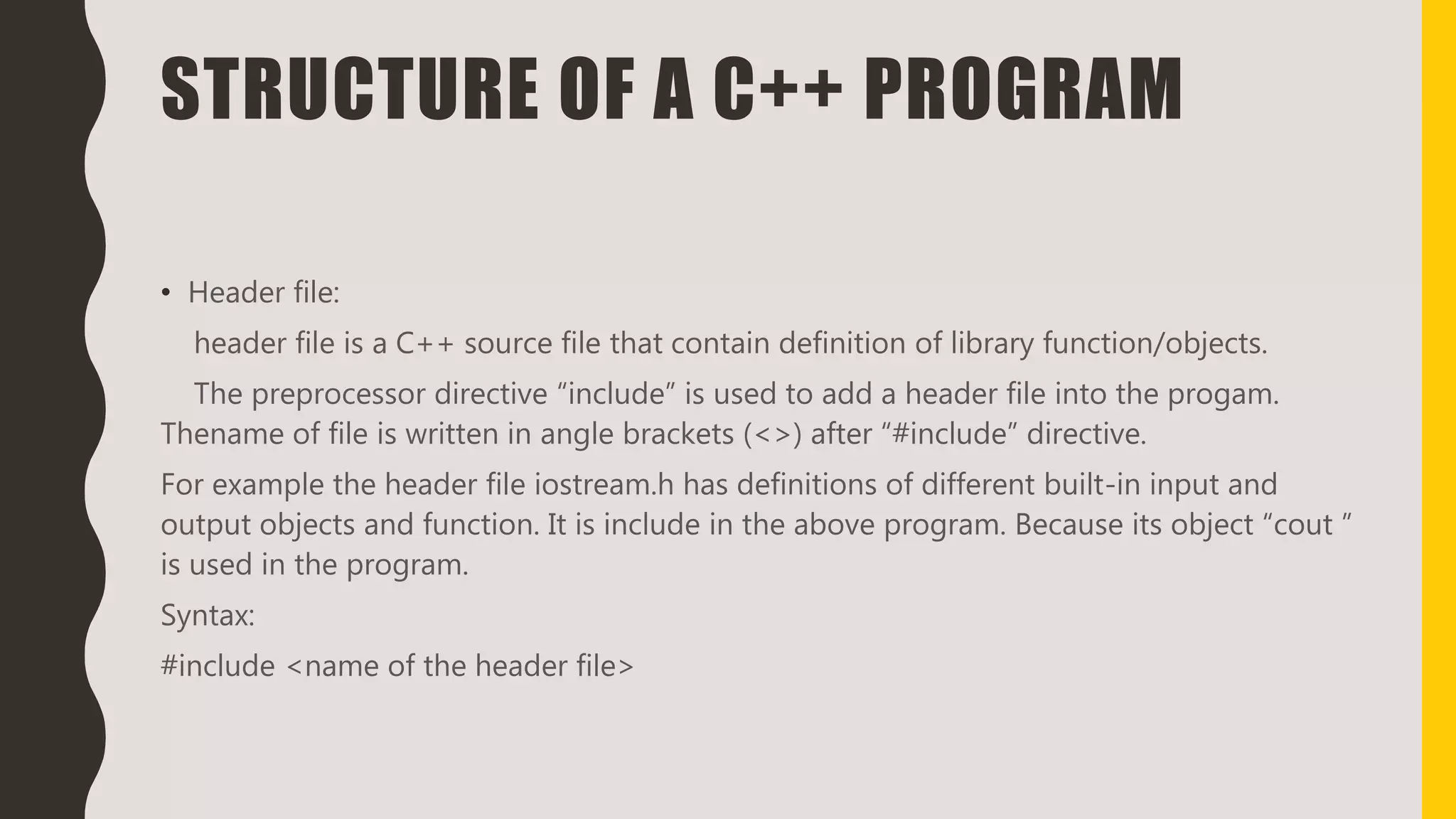 STRUCTURE OF A C++ PROGRAM
• Header file:
header file is a C++ source file that contain definition of library function/objects.
The preprocessor directive “include” is used to add a header file into the progam.
Thename of file is written in angle brackets (<>) after “#include” directive.
For example the header file iostream.h has definitions of different built-in input and
output objects and function. It is include in the above program. Because its object “cout ”
is used in the program.
Syntax:
#include <name of the header file>
 