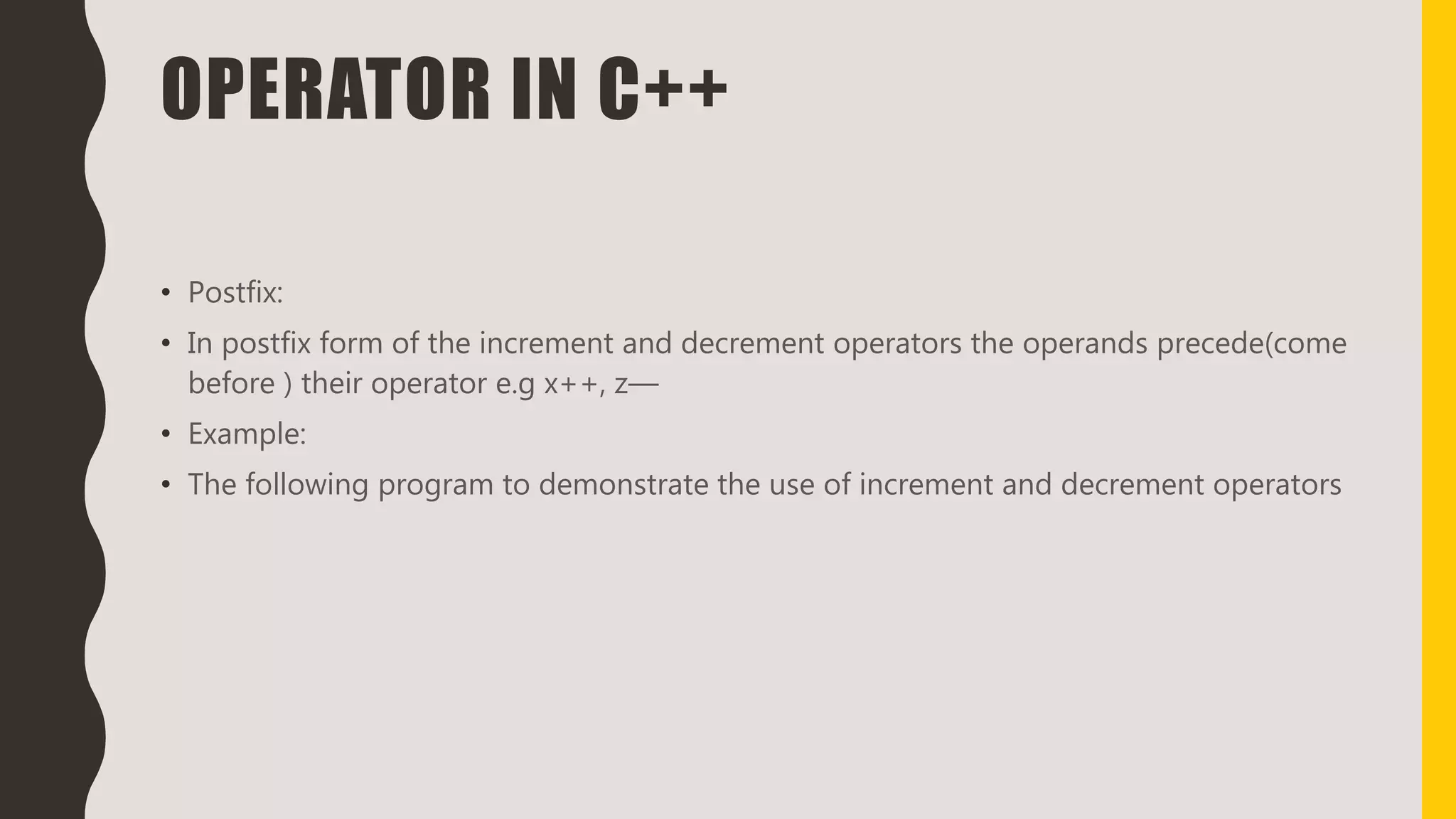 OPERATOR IN C++
• Postfix:
• In postfix form of the increment and decrement operators the operands precede(come
before ) their operator e.g x++, z—
• Example:
• The following program to demonstrate the use of increment and decrement operators
 