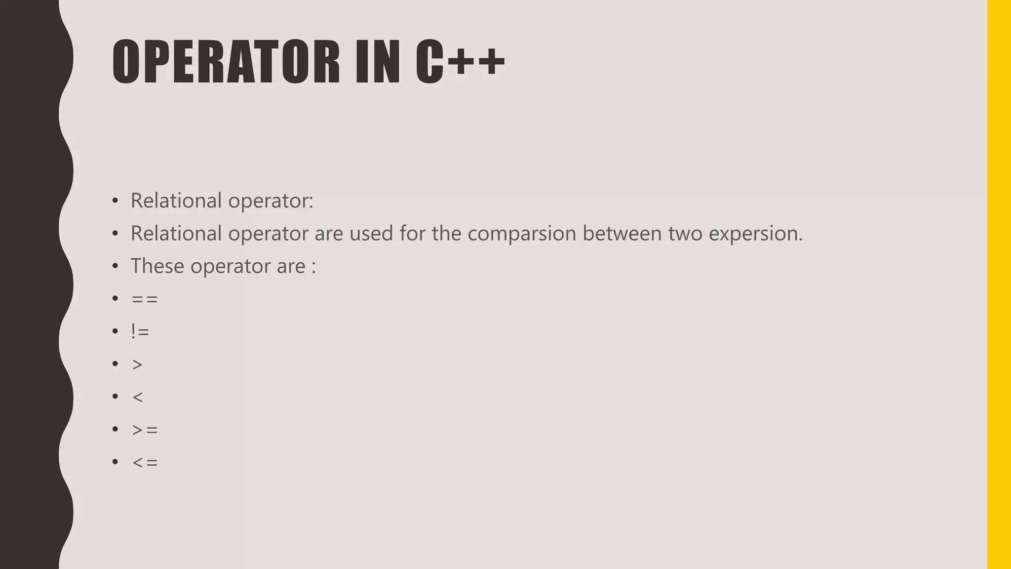 OPERATOR IN C++
• Relational operator:
• Relational operator are used for the comparsion between two expersion.
• These operator are :
• ==
• !=
• >
• <
• >=
• <=
 