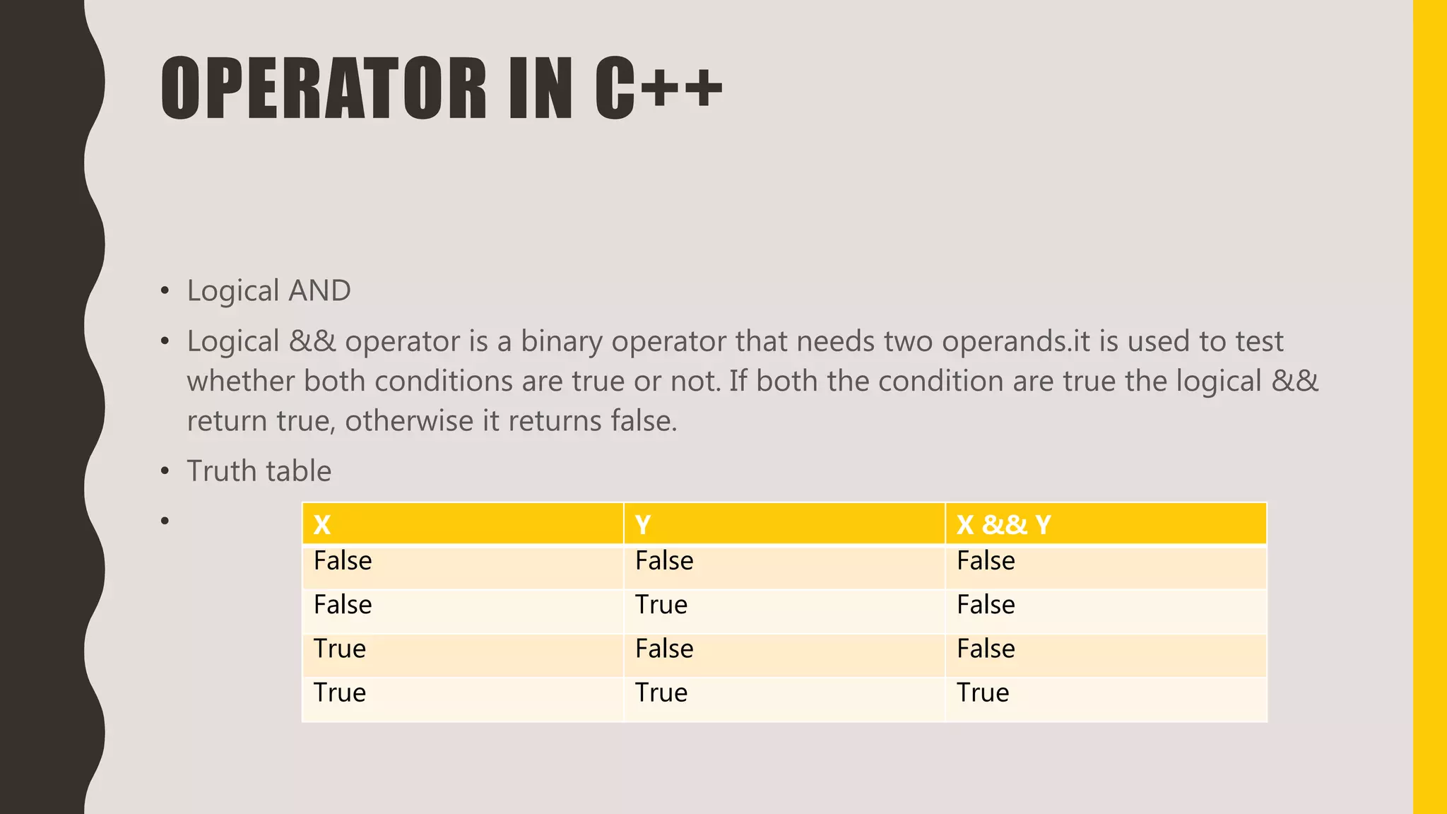 OPERATOR IN C++
• Logical AND
• Logical && operator is a binary operator that needs two operands.it is used to test
whether both conditions are true or not. If both the condition are true the logical &&
return true, otherwise it returns false.
• Truth table
• X Y X && Y
False False False
False True False
True False False
True True True
 