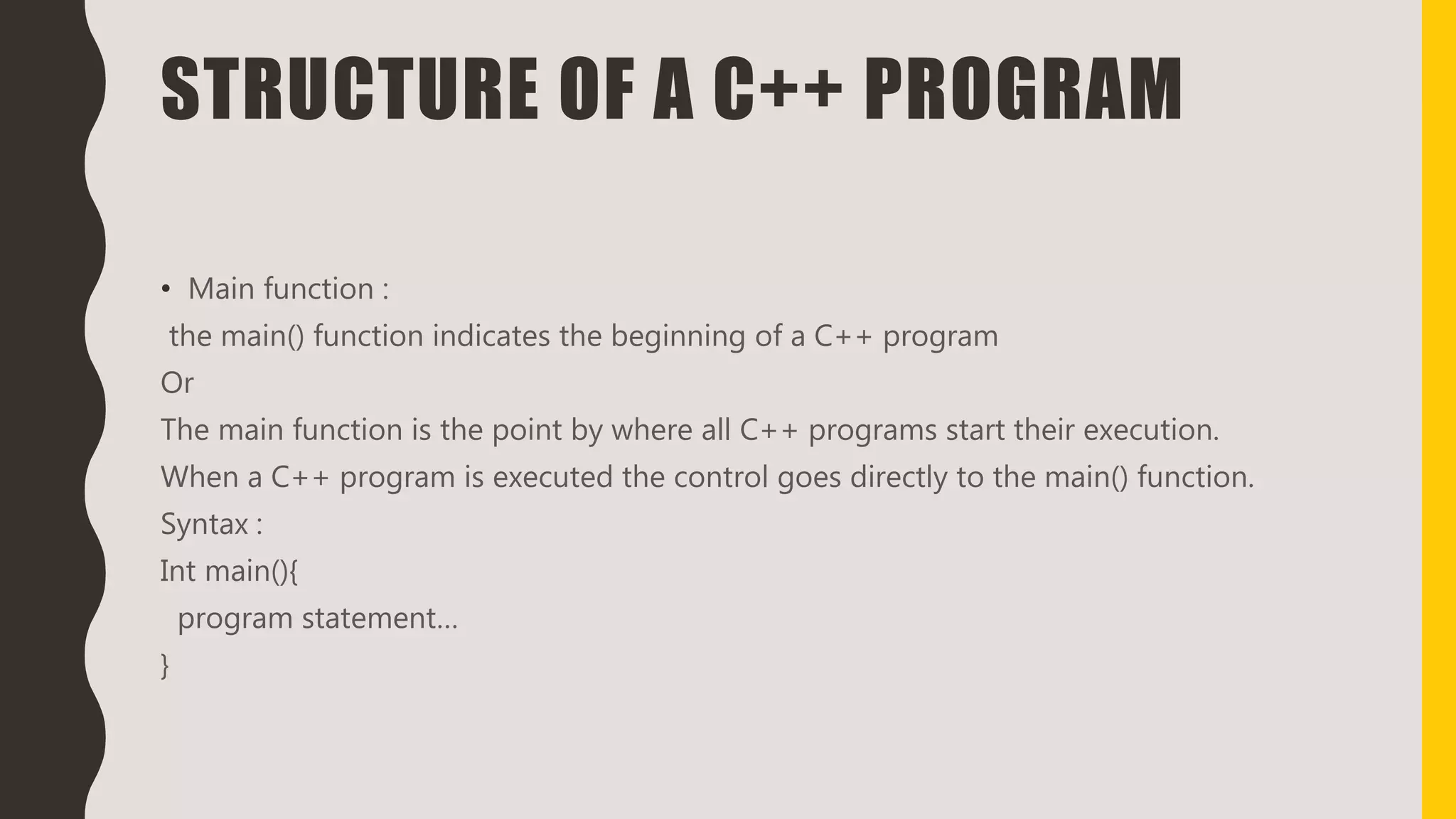 STRUCTURE OF A C++ PROGRAM
• Main function :
the main() function indicates the beginning of a C++ program
Or
The main function is the point by where all C++ programs start their execution.
When a C++ program is executed the control goes directly to the main() function.
Syntax :
Int main(){
program statement…
}
 