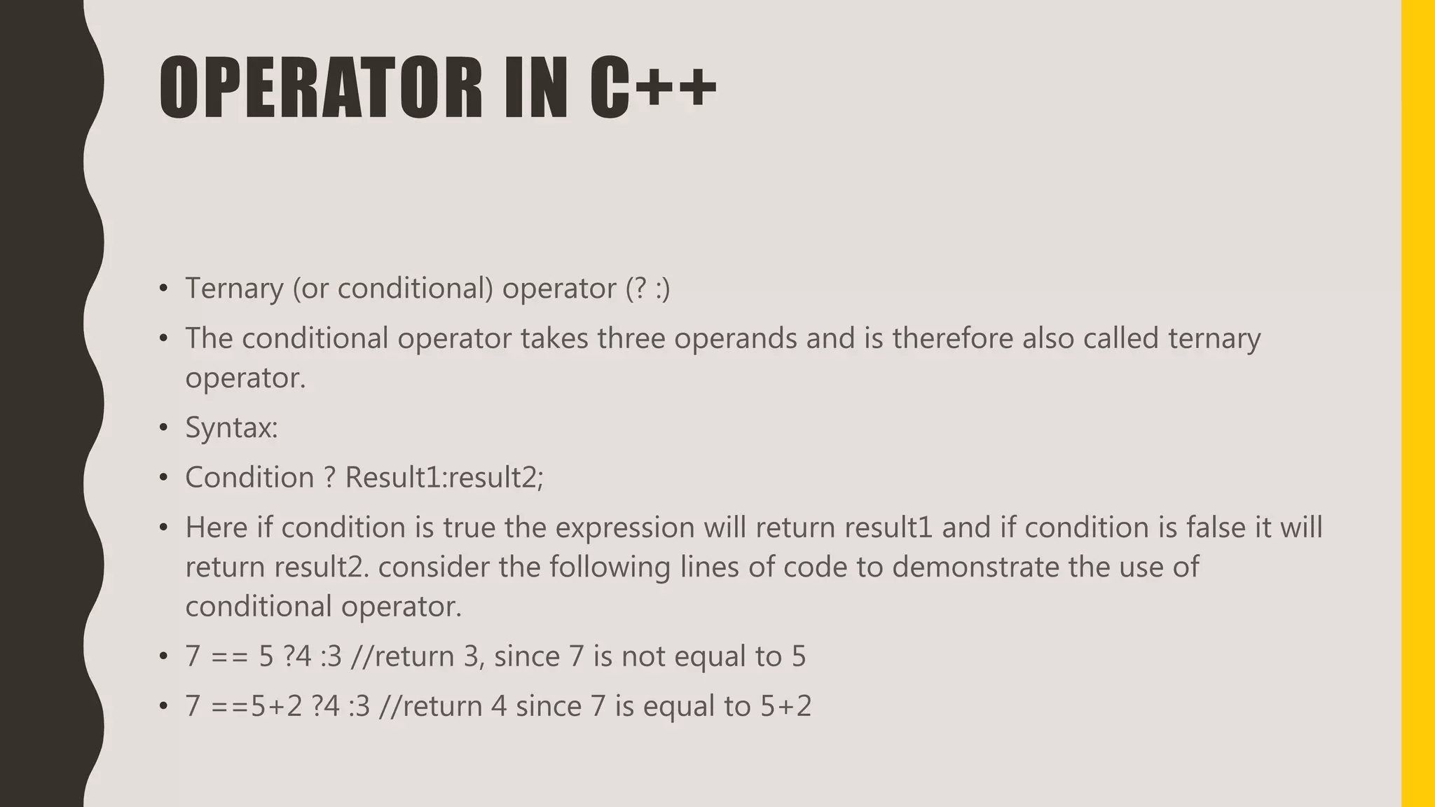 OPERATOR IN C++
• Ternary (or conditional) operator (? :)
• The conditional operator takes three operands and is therefore also called ternary
operator.
• Syntax:
• Condition ? Result1:result2;
• Here if condition is true the expression will return result1 and if condition is false it will
return result2. consider the following lines of code to demonstrate the use of
conditional operator.
• 7 == 5 ?4 :3 //return 3, since 7 is not equal to 5
• 7 ==5+2 ?4 :3 //return 4 since 7 is equal to 5+2
 