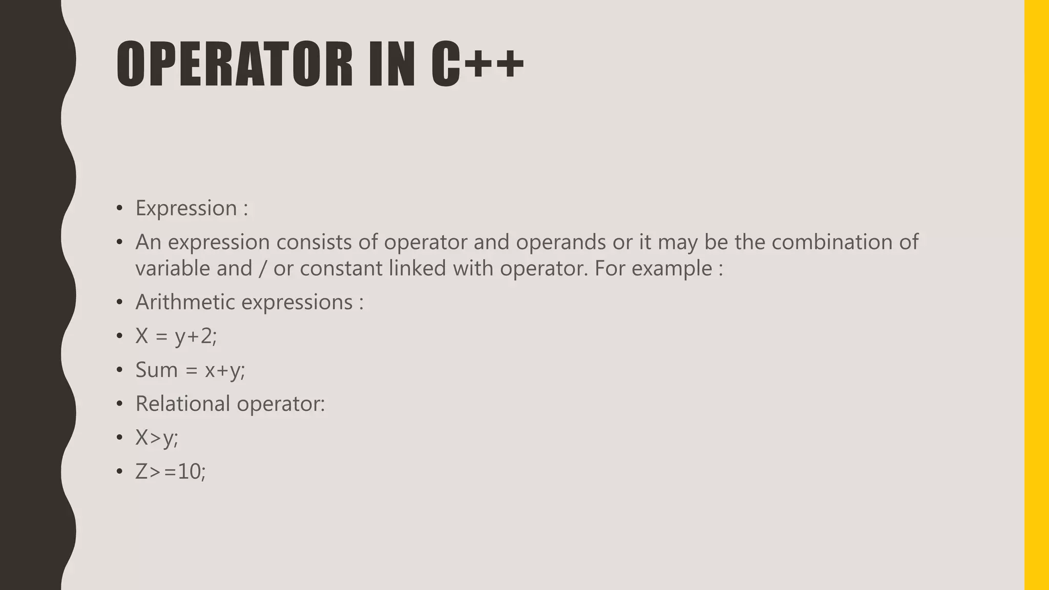 OPERATOR IN C++
• Expression :
• An expression consists of operator and operands or it may be the combination of
variable and / or constant linked with operator. For example :
• Arithmetic expressions :
• X = y+2;
• Sum = x+y;
• Relational operator:
• X>y;
• Z>=10;
 