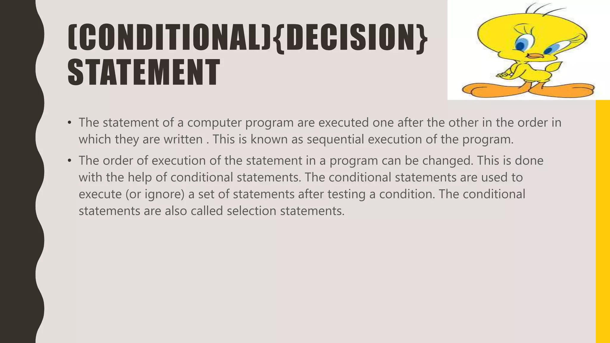 (CONDITIONAL){DECISION}
STATEMENT
• The statement of a computer program are executed one after the other in the order in
which they are written . This is known as sequential execution of the program.
• The order of execution of the statement in a program can be changed. This is done
with the help of conditional statements. The conditional statements are used to
execute (or ignore) a set of statements after testing a condition. The conditional
statements are also called selection statements.
 