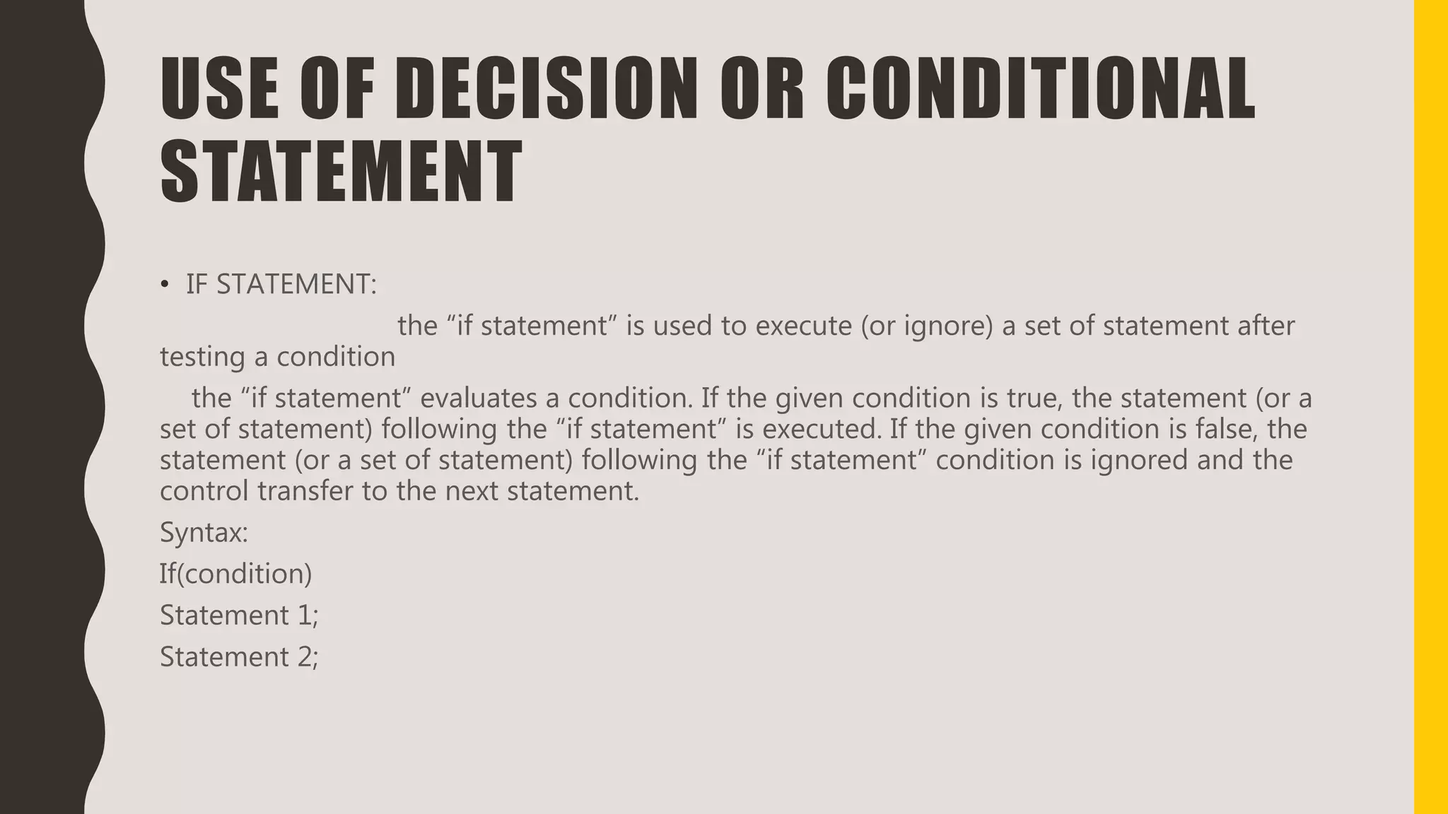 USE OF DECISION OR CONDITIONAL
STATEMENT
• IF STATEMENT:
the “if statement” is used to execute (or ignore) a set of statement after
testing a condition
the “if statement” evaluates a condition. If the given condition is true, the statement (or a
set of statement) following the “if statement” is executed. If the given condition is false, the
statement (or a set of statement) following the “if statement” condition is ignored and the
control transfer to the next statement.
Syntax:
If(condition)
Statement 1;
Statement 2;
 