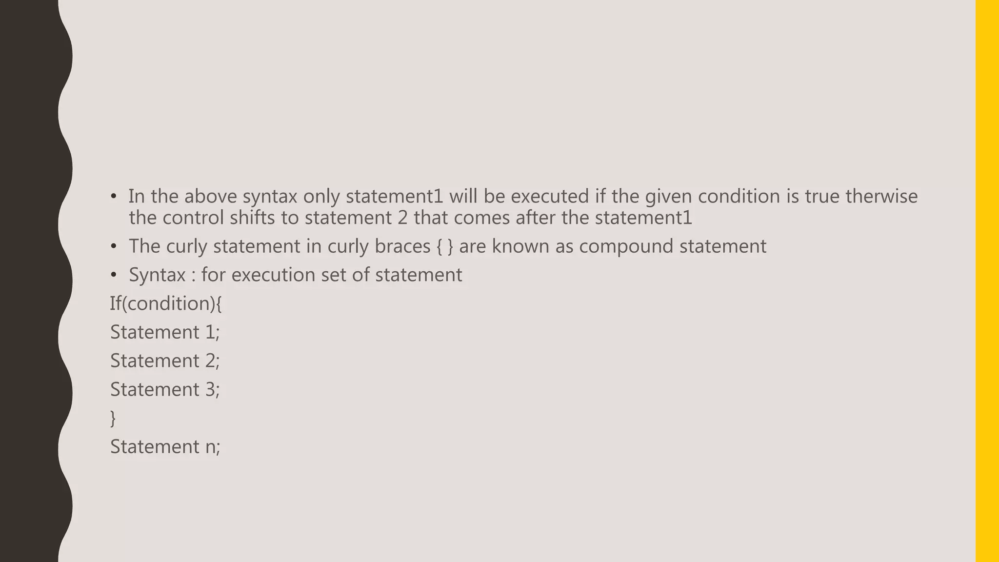 • In the above syntax only statement1 will be executed if the given condition is true therwise
the control shifts to statement 2 that comes after the statement1
• The curly statement in curly braces { } are known as compound statement
• Syntax : for execution set of statement
If(condition){
Statement 1;
Statement 2;
Statement 3;
}
Statement n;
 