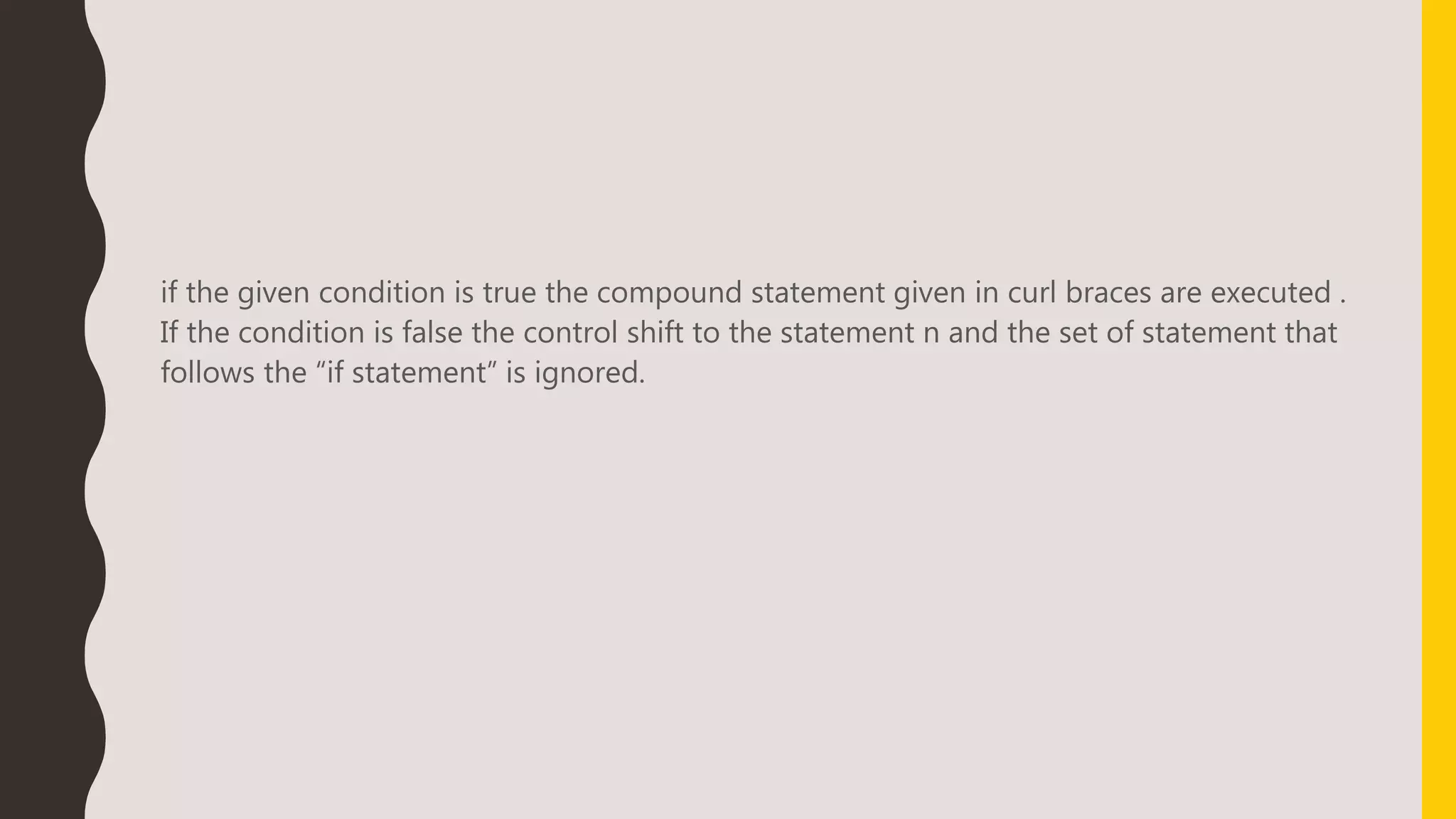 if the given condition is true the compound statement given in curl braces are executed .
If the condition is false the control shift to the statement n and the set of statement that
follows the “if statement” is ignored.
 