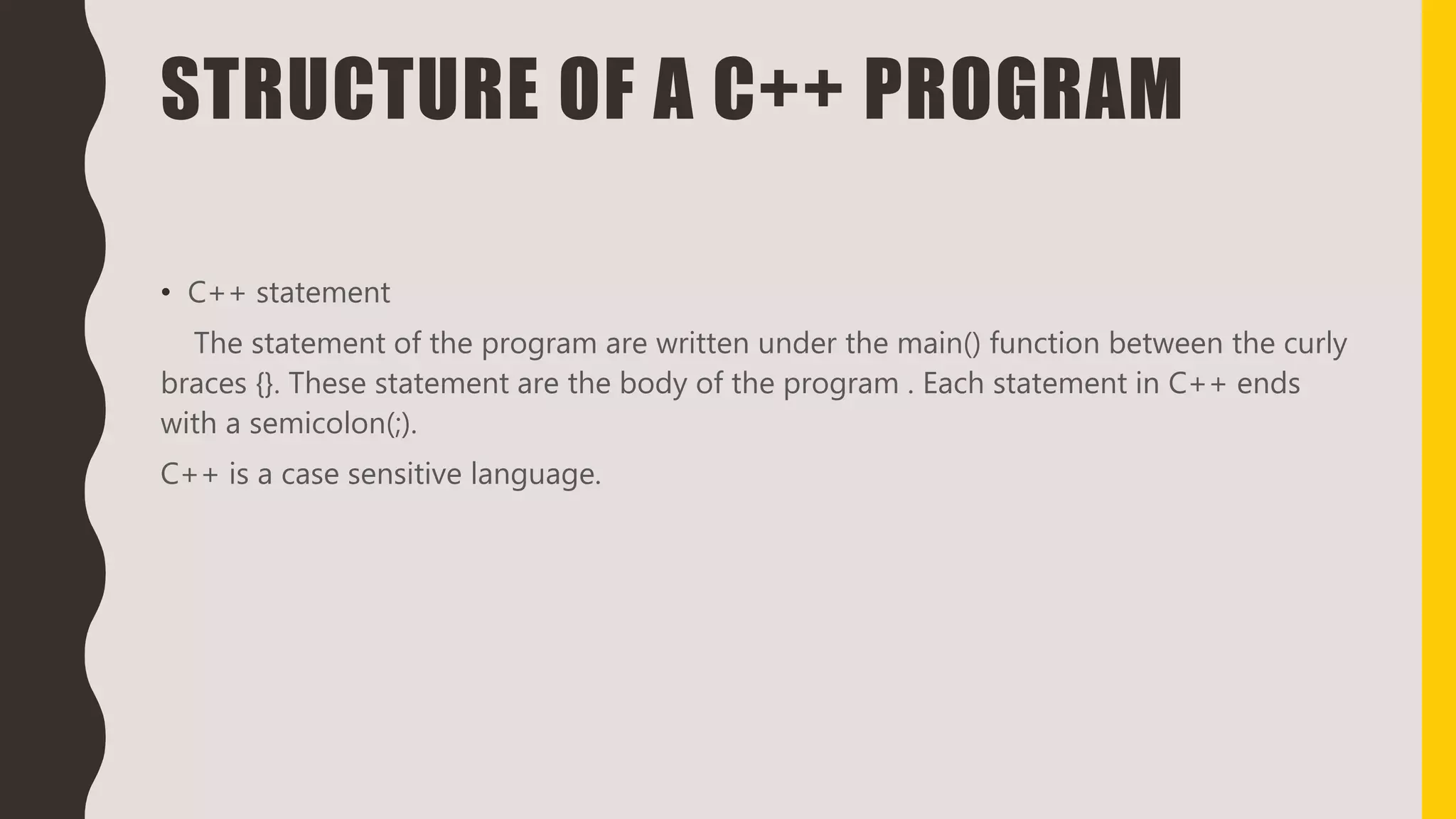 STRUCTURE OF A C++ PROGRAM
• C++ statement
The statement of the program are written under the main() function between the curly
braces {}. These statement are the body of the program . Each statement in C++ ends
with a semicolon(;).
C++ is a case sensitive language.
 