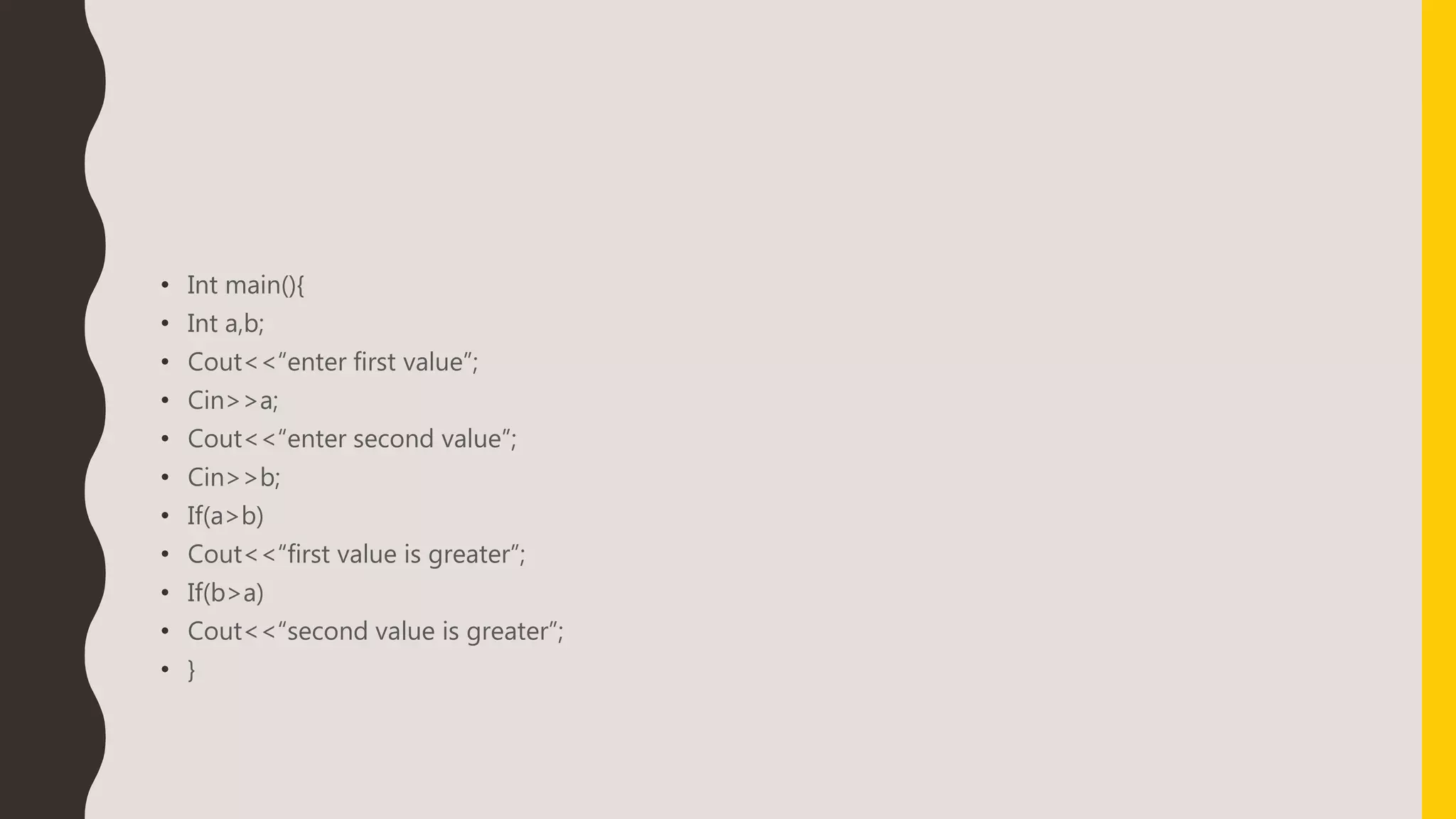 • Int main(){
• Int a,b;
• Cout<<“enter first value”;
• Cin>>a;
• Cout<<“enter second value”;
• Cin>>b;
• If(a>b)
• Cout<<“first value is greater”;
• If(b>a)
• Cout<<“second value is greater”;
• }
 