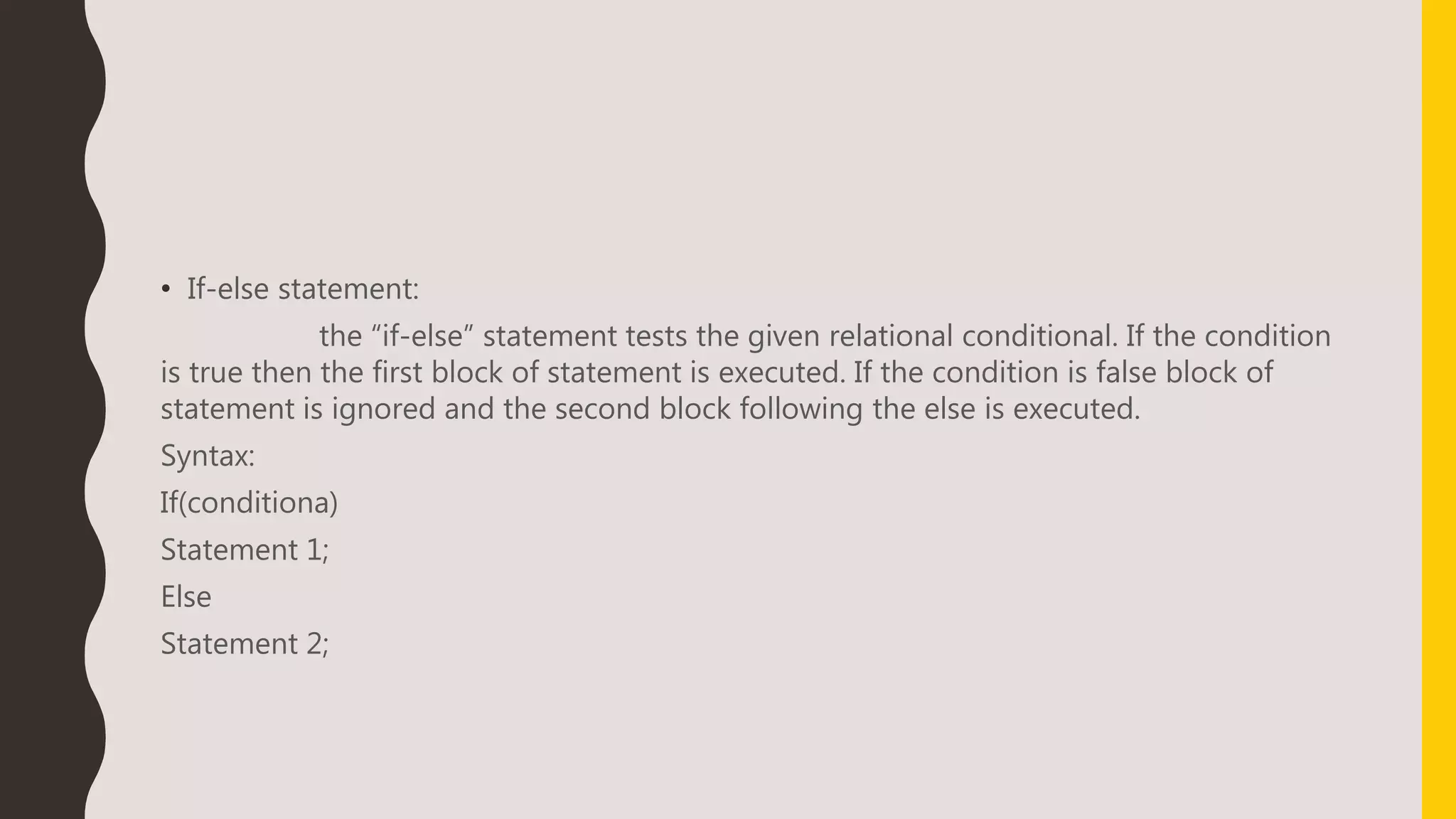 • If-else statement:
the “if-else” statement tests the given relational conditional. If the condition
is true then the first block of statement is executed. If the condition is false block of
statement is ignored and the second block following the else is executed.
Syntax:
If(conditiona)
Statement 1;
Else
Statement 2;
 