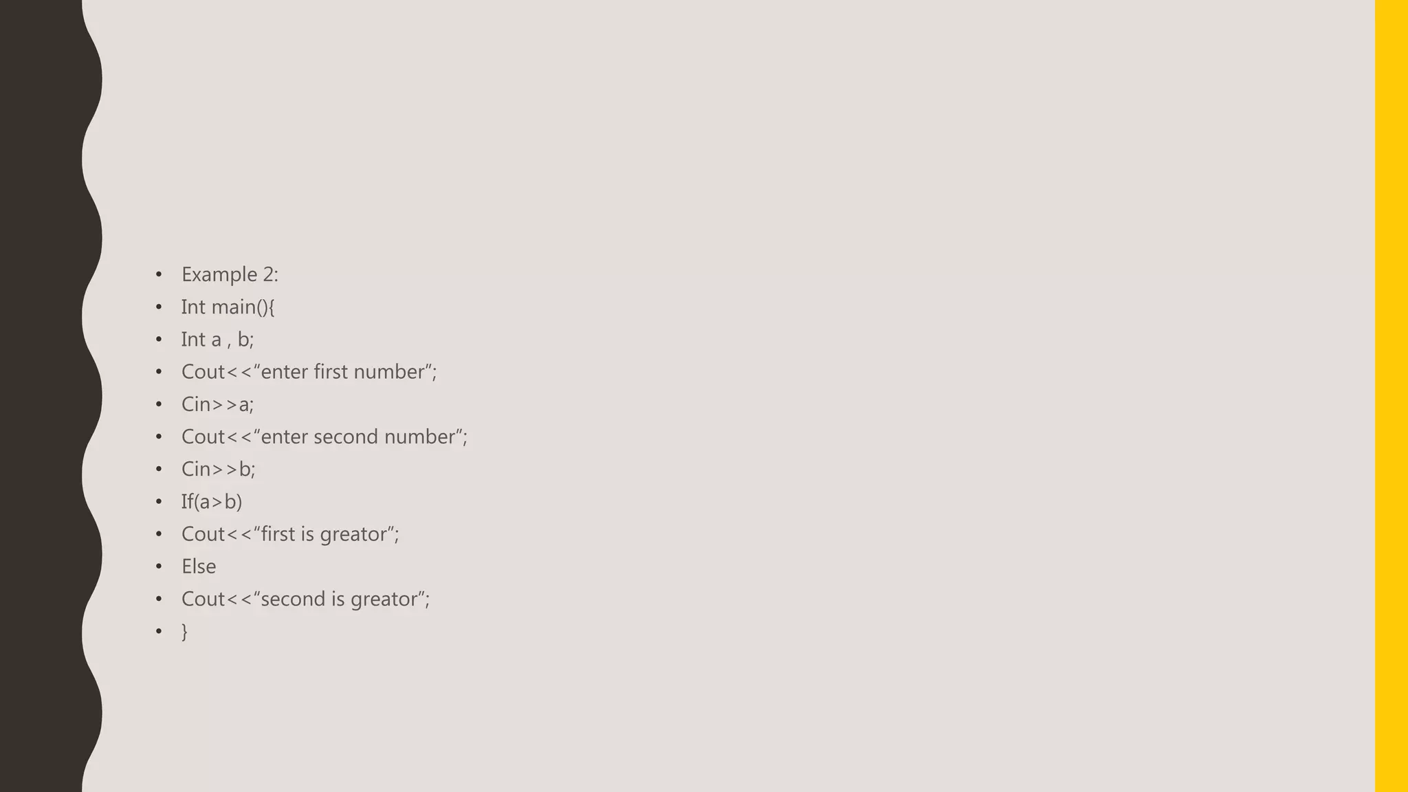 • Example 2:
• Int main(){
• Int a , b;
• Cout<<“enter first number”;
• Cin>>a;
• Cout<<“enter second number”;
• Cin>>b;
• If(a>b)
• Cout<<“first is greator”;
• Else
• Cout<<“second is greator”;
• }
 