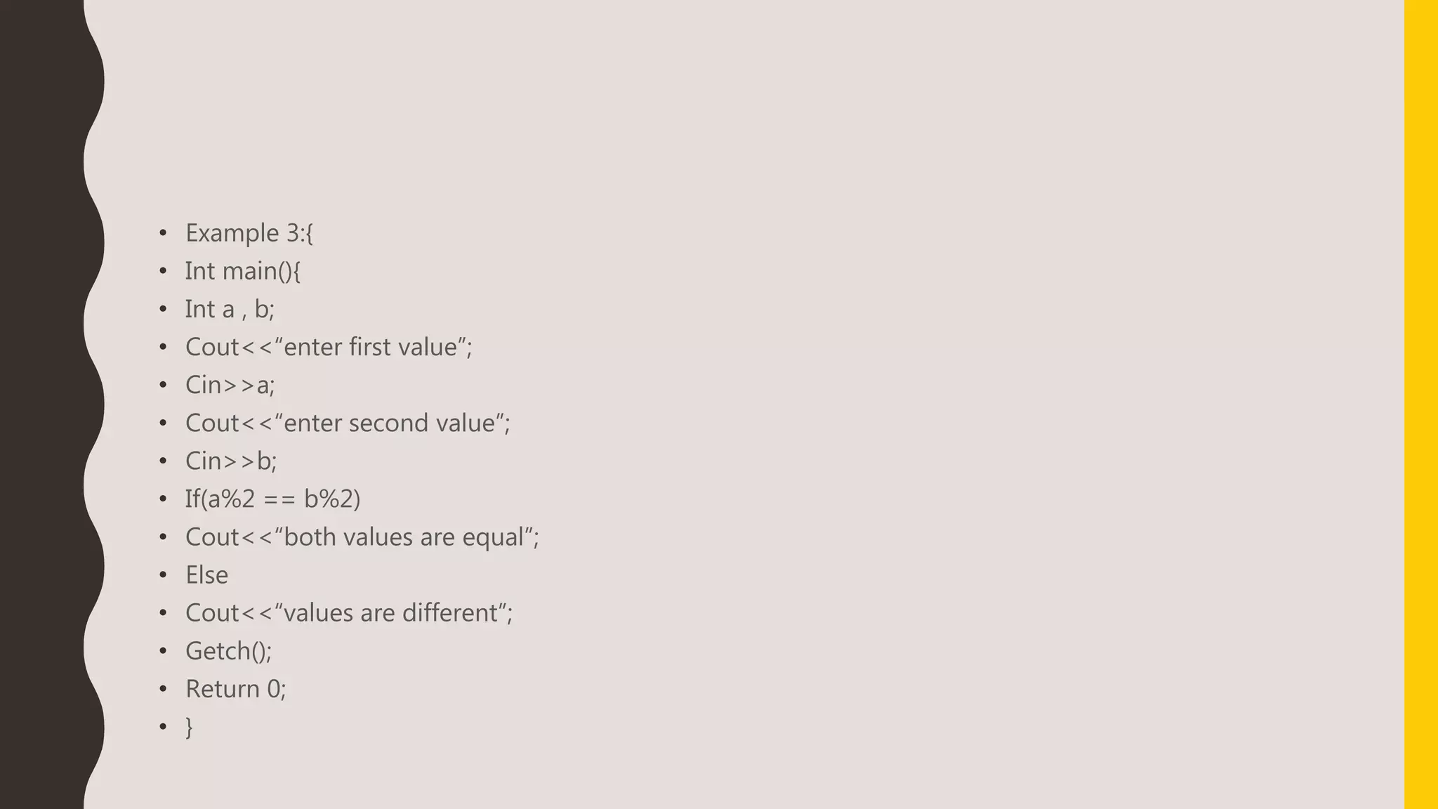 • Example 3:{
• Int main(){
• Int a , b;
• Cout<<“enter first value”;
• Cin>>a;
• Cout<<“enter second value”;
• Cin>>b;
• If(a%2 == b%2)
• Cout<<“both values are equal”;
• Else
• Cout<<“values are different”;
• Getch();
• Return 0;
• }
 