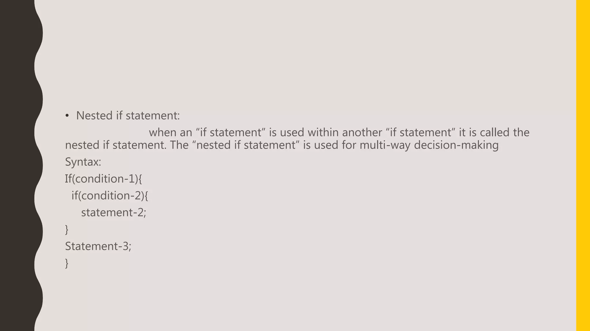 • Nested if statement:
when an “if statement” is used within another “if statement” it is called the
nested if statement. The “nested if statement” is used for multi-way decision-making
Syntax:
If(condition-1){
if(condition-2){
statement-2;
}
Statement-3;
}
 