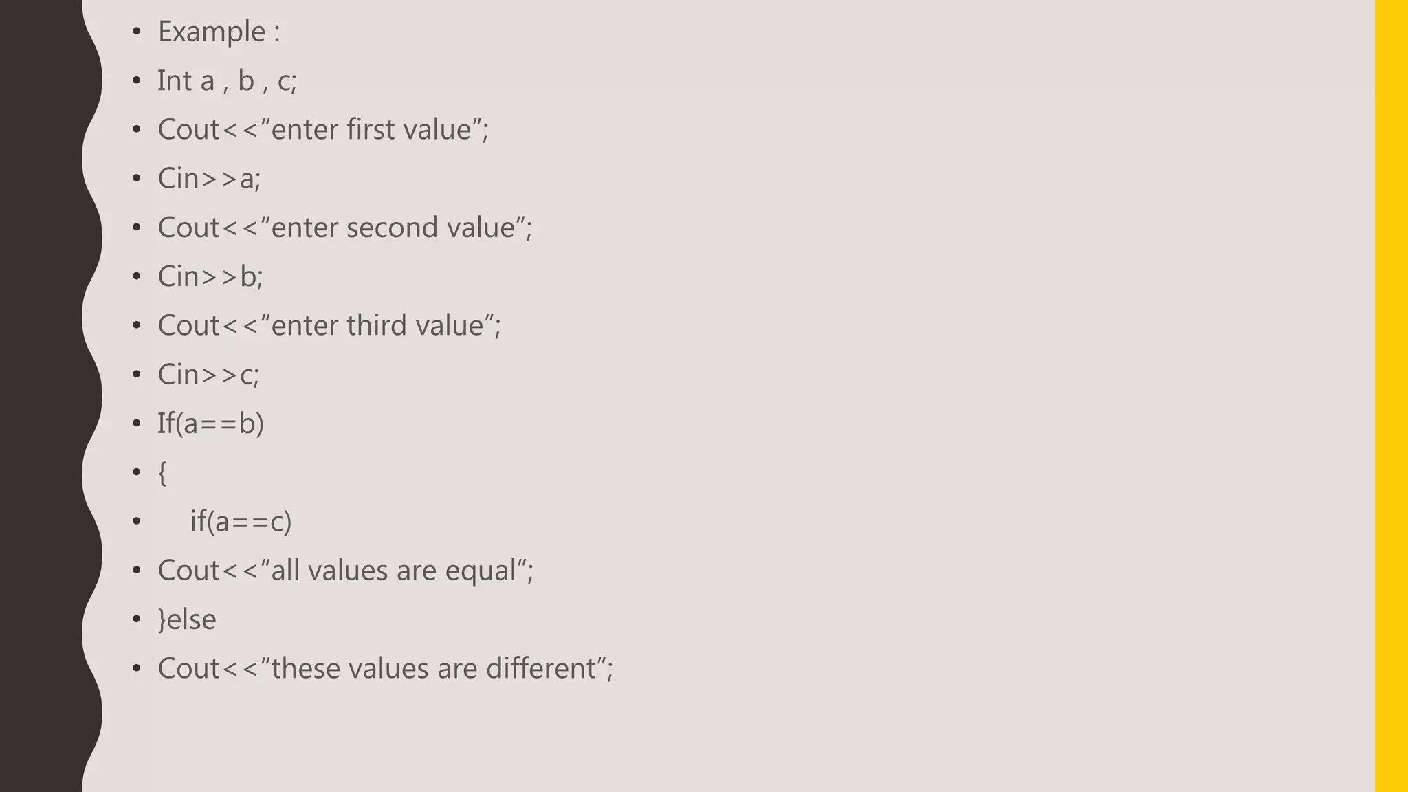 • Example :
• Int a , b , c;
• Cout<<“enter first value”;
• Cin>>a;
• Cout<<“enter second value”;
• Cin>>b;
• Cout<<“enter third value”;
• Cin>>c;
• If(a==b)
• {
• if(a==c)
• Cout<<“all values are equal”;
• }else
• Cout<<“these values are different”;
 