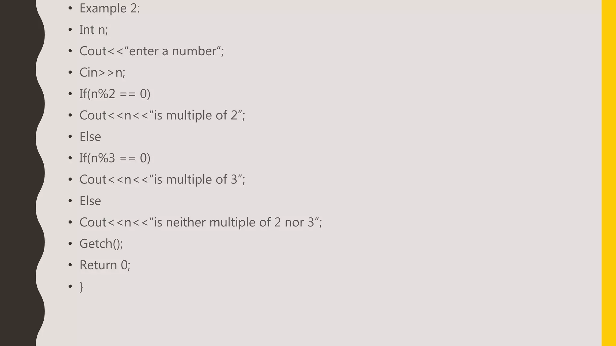 • Example 2:
• Int n;
• Cout<<“enter a number”;
• Cin>>n;
• If(n%2 == 0)
• Cout<<n<<“is multiple of 2”;
• Else
• If(n%3 == 0)
• Cout<<n<<“is multiple of 3”;
• Else
• Cout<<n<<“is neither multiple of 2 nor 3”;
• Getch();
• Return 0;
• }
 