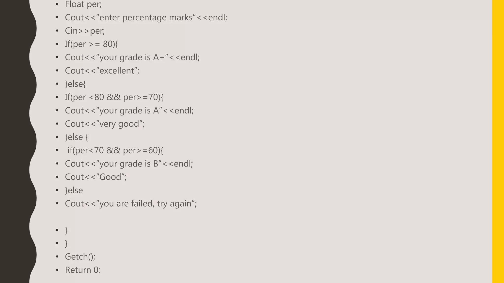 • Float per;
• Cout<<“enter percentage marks”<<endl;
• Cin>>per;
• If(per >= 80){
• Cout<<“your grade is A+”<<endl;
• Cout<<“excellent”;
• }else{
• If(per <80 && per>=70){
• Cout<<“your grade is A”<<endl;
• Cout<<“very good”;
• }else {
• if(per<70 && per>=60){
• Cout<<“your grade is B”<<endl;
• Cout<<“Good”;
• }else
• Cout<<“you are failed, try again”;
• }
• }
• Getch();
• Return 0;
 